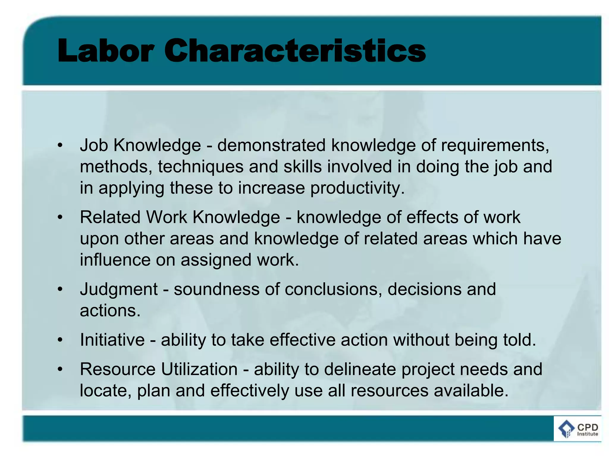 Labor Characteristics
• Job Knowledge - demonstrated knowledge of requirements,
methods, techniques and skills involved in doing the job and
in applying these to increase productivity.
• Related Work Knowledge - knowledge of effects of work
upon other areas and knowledge of related areas which have
influence on assigned work.
• Judgment - soundness of conclusions, decisions and
actions.
• Initiative - ability to take effective action without being told.
• Resource Utilization - ability to delineate project needs and
locate, plan and effectively use all resources available.
 