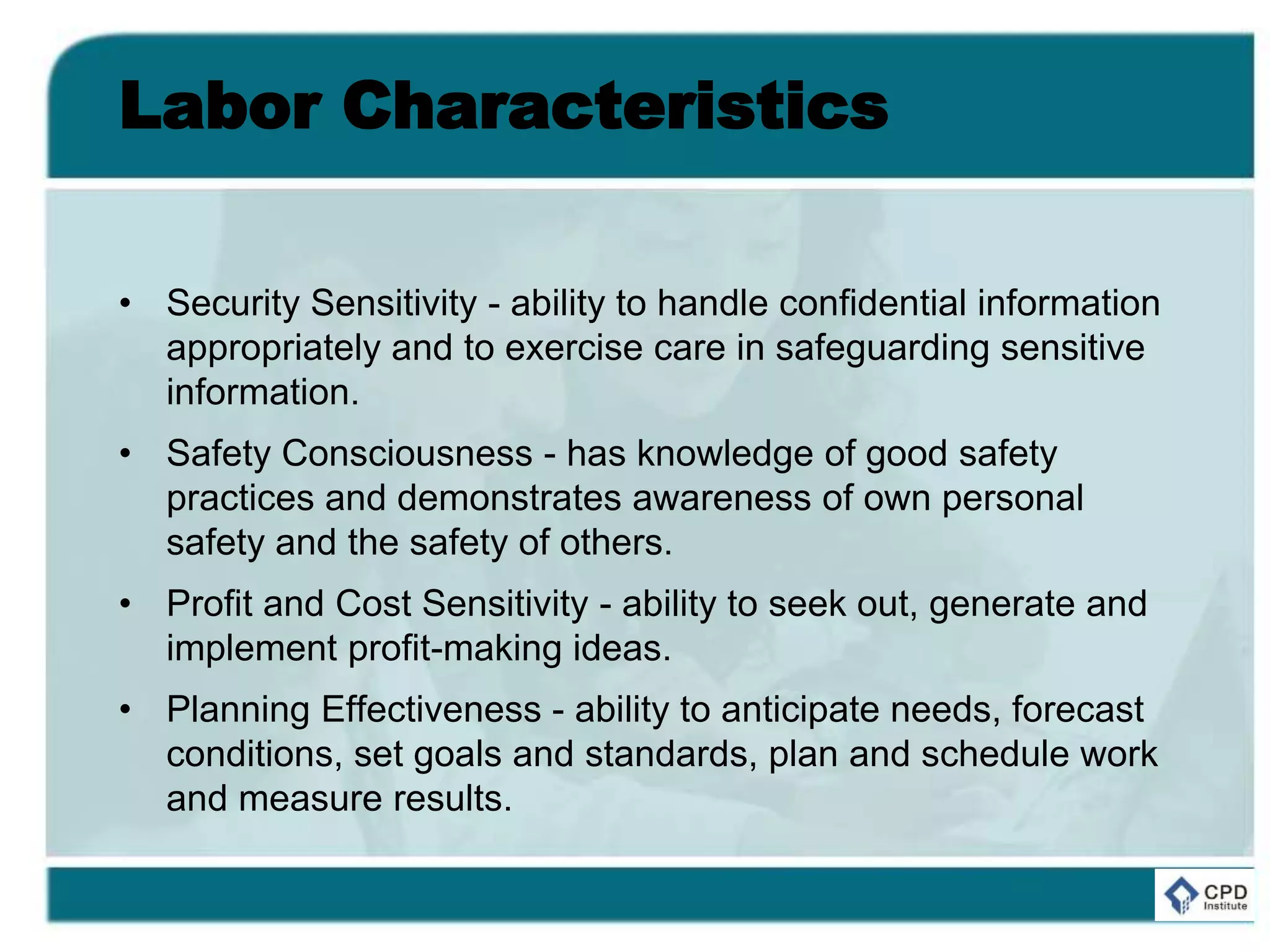 Labor Characteristics
• Security Sensitivity - ability to handle confidential information
appropriately and to exercise care in safeguarding sensitive
information.
• Safety Consciousness - has knowledge of good safety
practices and demonstrates awareness of own personal
safety and the safety of others.
• Profit and Cost Sensitivity - ability to seek out, generate and
implement profit-making ideas.
• Planning Effectiveness - ability to anticipate needs, forecast
conditions, set goals and standards, plan and schedule work
and measure results.
 