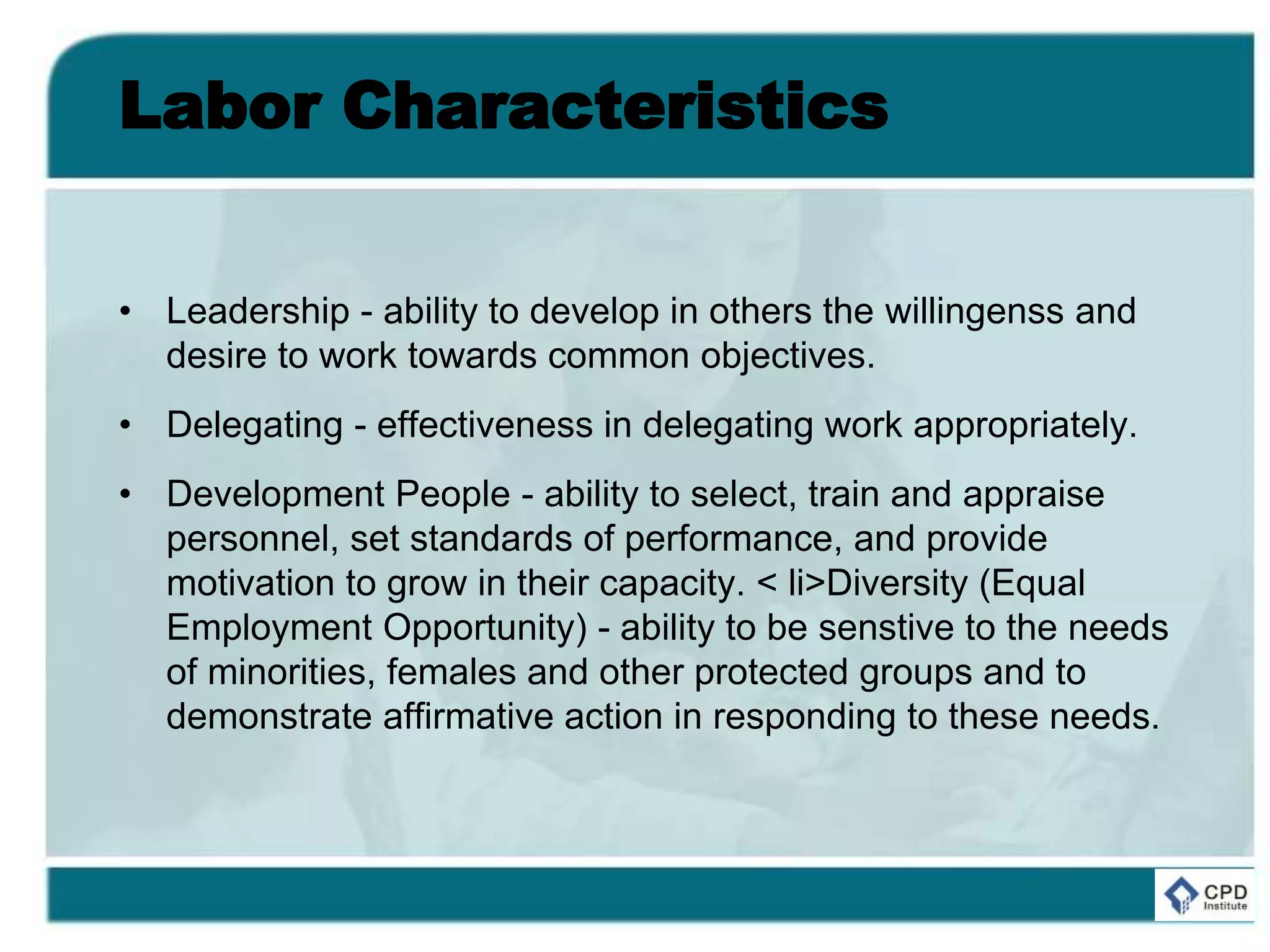 Labor Characteristics
• Leadership - ability to develop in others the willingenss and
desire to work towards common objectives.
• Delegating - effectiveness in delegating work appropriately.
• Development People - ability to select, train and appraise
personnel, set standards of performance, and provide
motivation to grow in their capacity. < li>Diversity (Equal
Employment Opportunity) - ability to be senstive to the needs
of minorities, females and other protected groups and to
demonstrate affirmative action in responding to these needs.
 