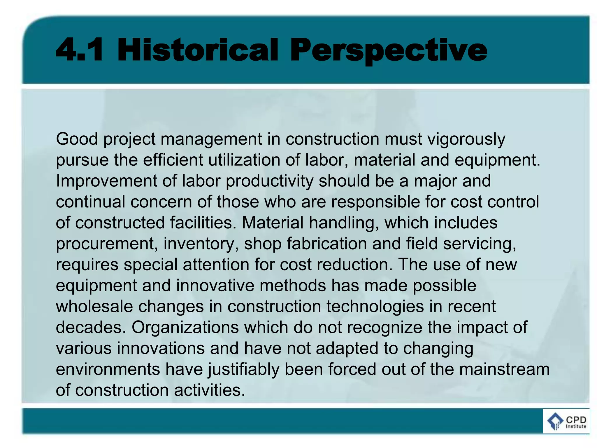 4.1 Historical Perspective
Good project management in construction must vigorously
pursue the efficient utilization of labor, material and equipment.
Improvement of labor productivity should be a major and
continual concern of those who are responsible for cost control
of constructed facilities. Material handling, which includes
procurement, inventory, shop fabrication and field servicing,
requires special attention for cost reduction. The use of new
equipment and innovative methods has made possible
wholesale changes in construction technologies in recent
decades. Organizations which do not recognize the impact of
various innovations and have not adapted to changing
environments have justifiably been forced out of the mainstream
of construction activities.
 