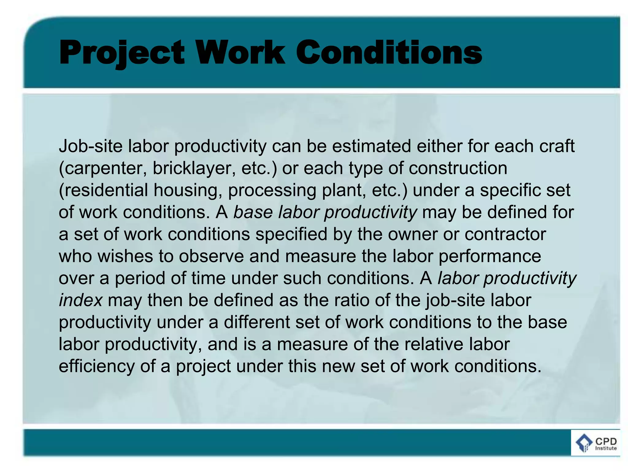Project Work Conditions
Job-site labor productivity can be estimated either for each craft
(carpenter, bricklayer, etc.) or each type of construction
(residential housing, processing plant, etc.) under a specific set
of work conditions. A base labor productivity may be defined for
a set of work conditions specified by the owner or contractor
who wishes to observe and measure the labor performance
over a period of time under such conditions. A labor productivity
index may then be defined as the ratio of the job-site labor
productivity under a different set of work conditions to the base
labor productivity, and is a measure of the relative labor
efficiency of a project under this new set of work conditions.
 