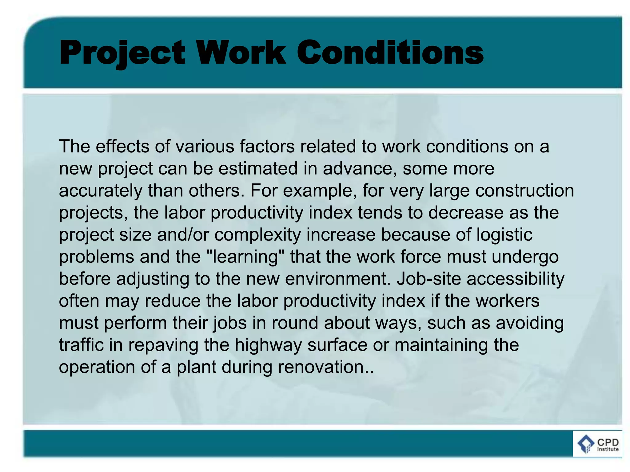 Project Work Conditions
The effects of various factors related to work conditions on a
new project can be estimated in advance, some more
accurately than others. For example, for very large construction
projects, the labor productivity index tends to decrease as the
project size and/or complexity increase because of logistic
problems and the "learning" that the work force must undergo
before adjusting to the new environment. Job-site accessibility
often may reduce the labor productivity index if the workers
must perform their jobs in round about ways, such as avoiding
traffic in repaving the highway surface or maintaining the
operation of a plant during renovation..
 