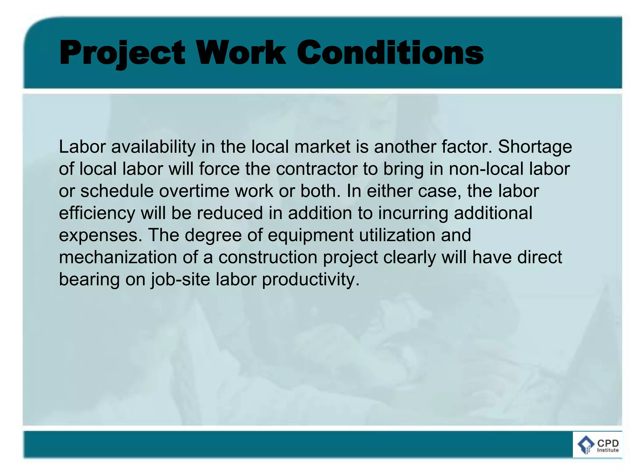 Project Work Conditions
Labor availability in the local market is another factor. Shortage
of local labor will force the contractor to bring in non-local labor
or schedule overtime work or both. In either case, the labor
efficiency will be reduced in addition to incurring additional
expenses. The degree of equipment utilization and
mechanization of a construction project clearly will have direct
bearing on job-site labor productivity.
 