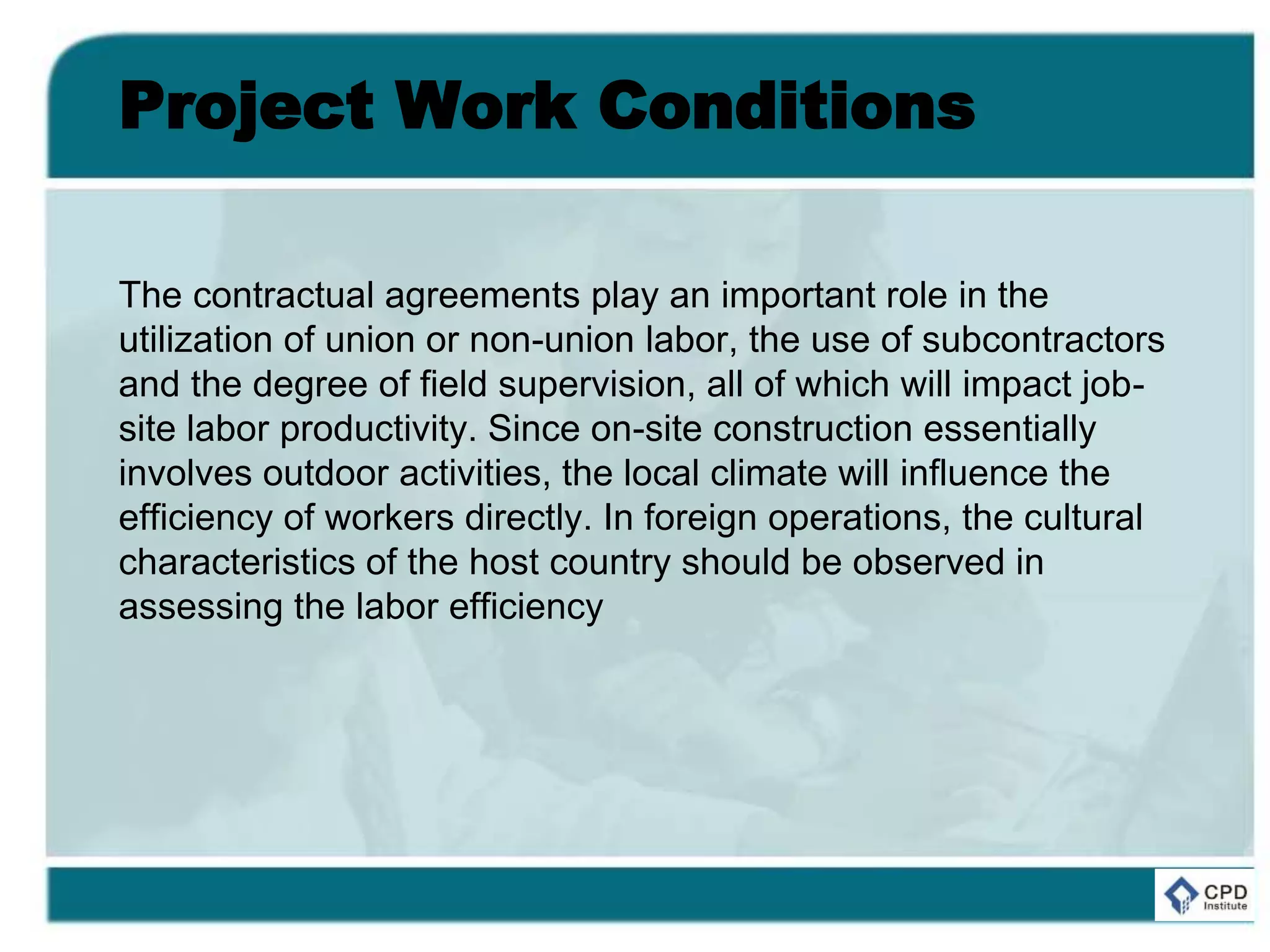 Project Work Conditions
The contractual agreements play an important role in the
utilization of union or non-union labor, the use of subcontractors
and the degree of field supervision, all of which will impact job-
site labor productivity. Since on-site construction essentially
involves outdoor activities, the local climate will influence the
efficiency of workers directly. In foreign operations, the cultural
characteristics of the host country should be observed in
assessing the labor efficiency
 