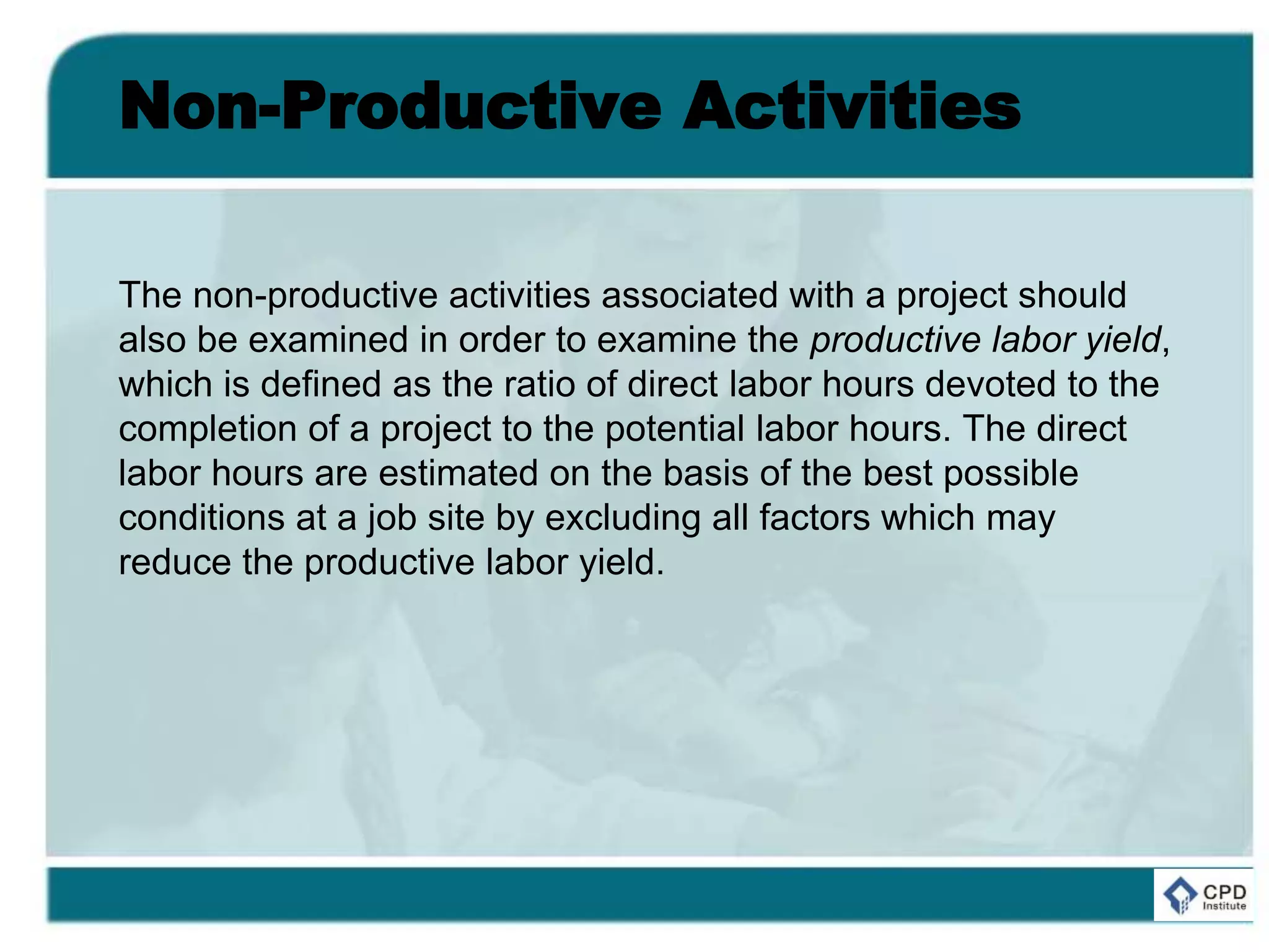 Non-Productive Activities
The non-productive activities associated with a project should
also be examined in order to examine the productive labor yield,
which is defined as the ratio of direct labor hours devoted to the
completion of a project to the potential labor hours. The direct
labor hours are estimated on the basis of the best possible
conditions at a job site by excluding all factors which may
reduce the productive labor yield.
 