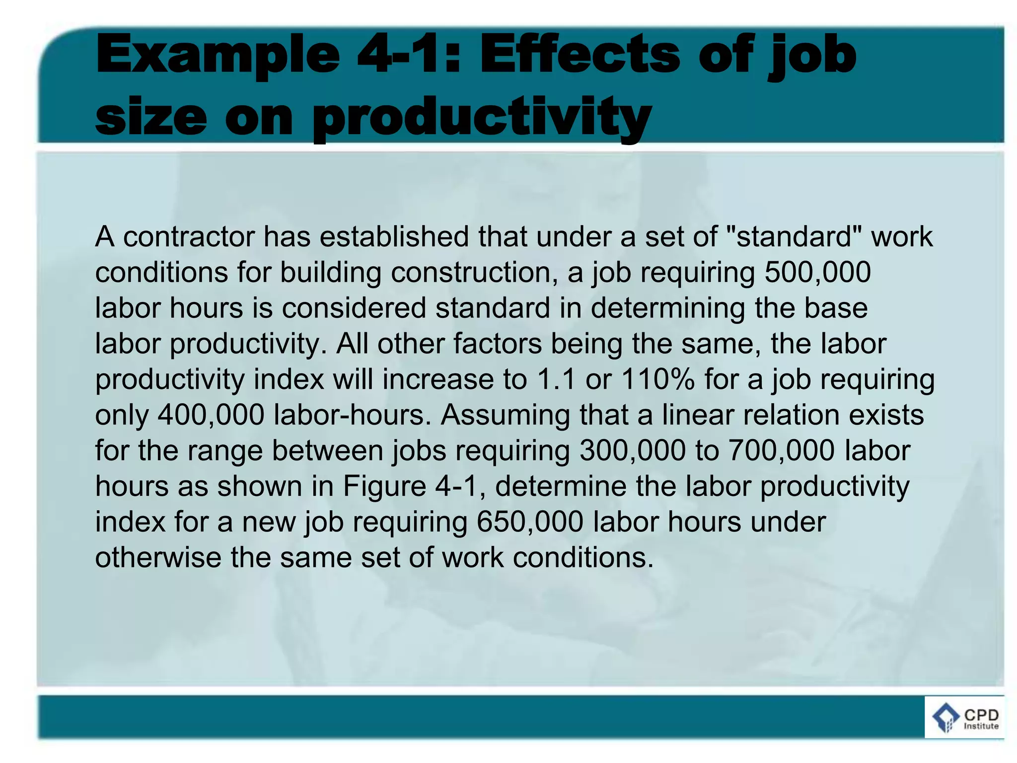 Example 4-1: Effects of job
size on productivity
A contractor has established that under a set of "standard" work
conditions for building construction, a job requiring 500,000
labor hours is considered standard in determining the base
labor productivity. All other factors being the same, the labor
productivity index will increase to 1.1 or 110% for a job requiring
only 400,000 labor-hours. Assuming that a linear relation exists
for the range between jobs requiring 300,000 to 700,000 labor
hours as shown in Figure 4-1, determine the labor productivity
index for a new job requiring 650,000 labor hours under
otherwise the same set of work conditions.
 