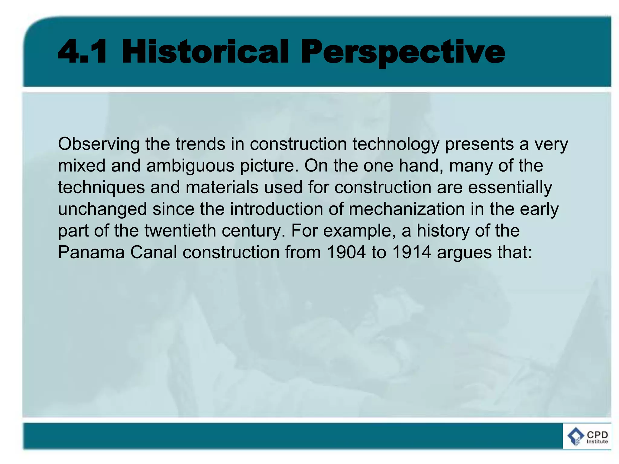 4.1 Historical Perspective
Observing the trends in construction technology presents a very
mixed and ambiguous picture. On the one hand, many of the
techniques and materials used for construction are essentially
unchanged since the introduction of mechanization in the early
part of the twentieth century. For example, a history of the
Panama Canal construction from 1904 to 1914 argues that:
 