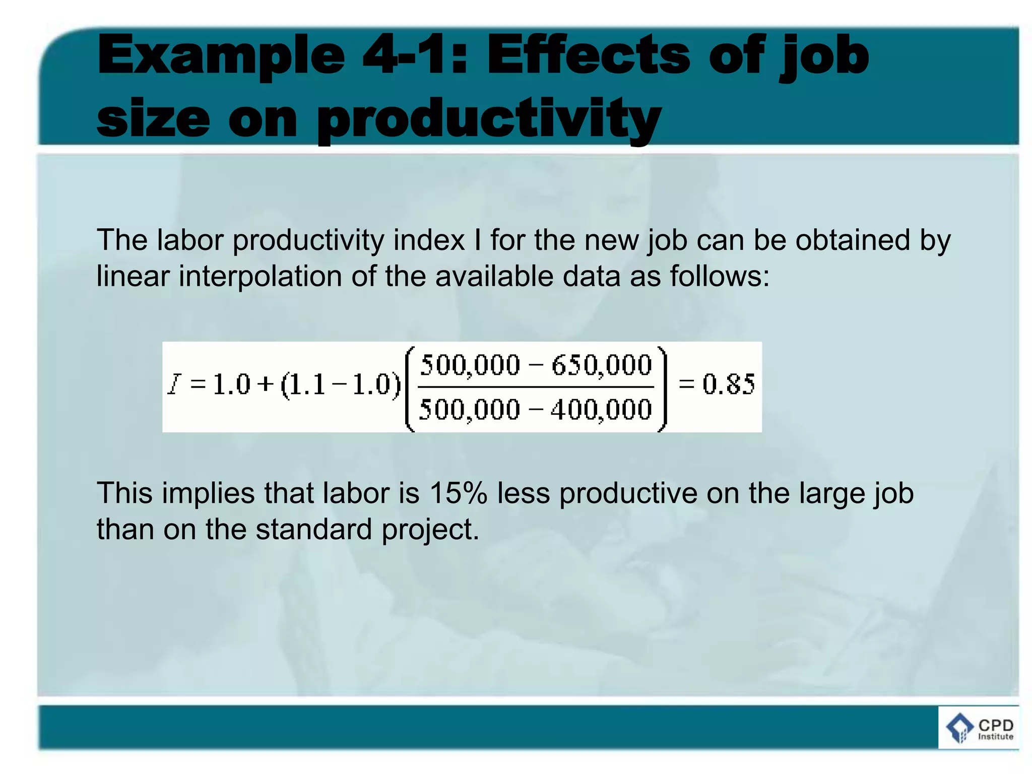 Example 4-1: Effects of job
size on productivity
The labor productivity index I for the new job can be obtained by
linear interpolation of the available data as follows:
This implies that labor is 15% less productive on the large job
than on the standard project.
 