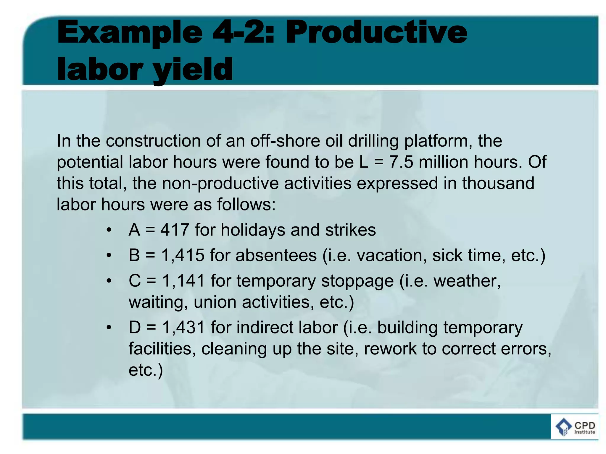 Example 4-2: Productive
labor yield
In the construction of an off-shore oil drilling platform, the
potential labor hours were found to be L = 7.5 million hours. Of
this total, the non-productive activities expressed in thousand
labor hours were as follows:
• A = 417 for holidays and strikes
• B = 1,415 for absentees (i.e. vacation, sick time, etc.)
• C = 1,141 for temporary stoppage (i.e. weather,
waiting, union activities, etc.)
• D = 1,431 for indirect labor (i.e. building temporary
facilities, cleaning up the site, rework to correct errors,
etc.)
 