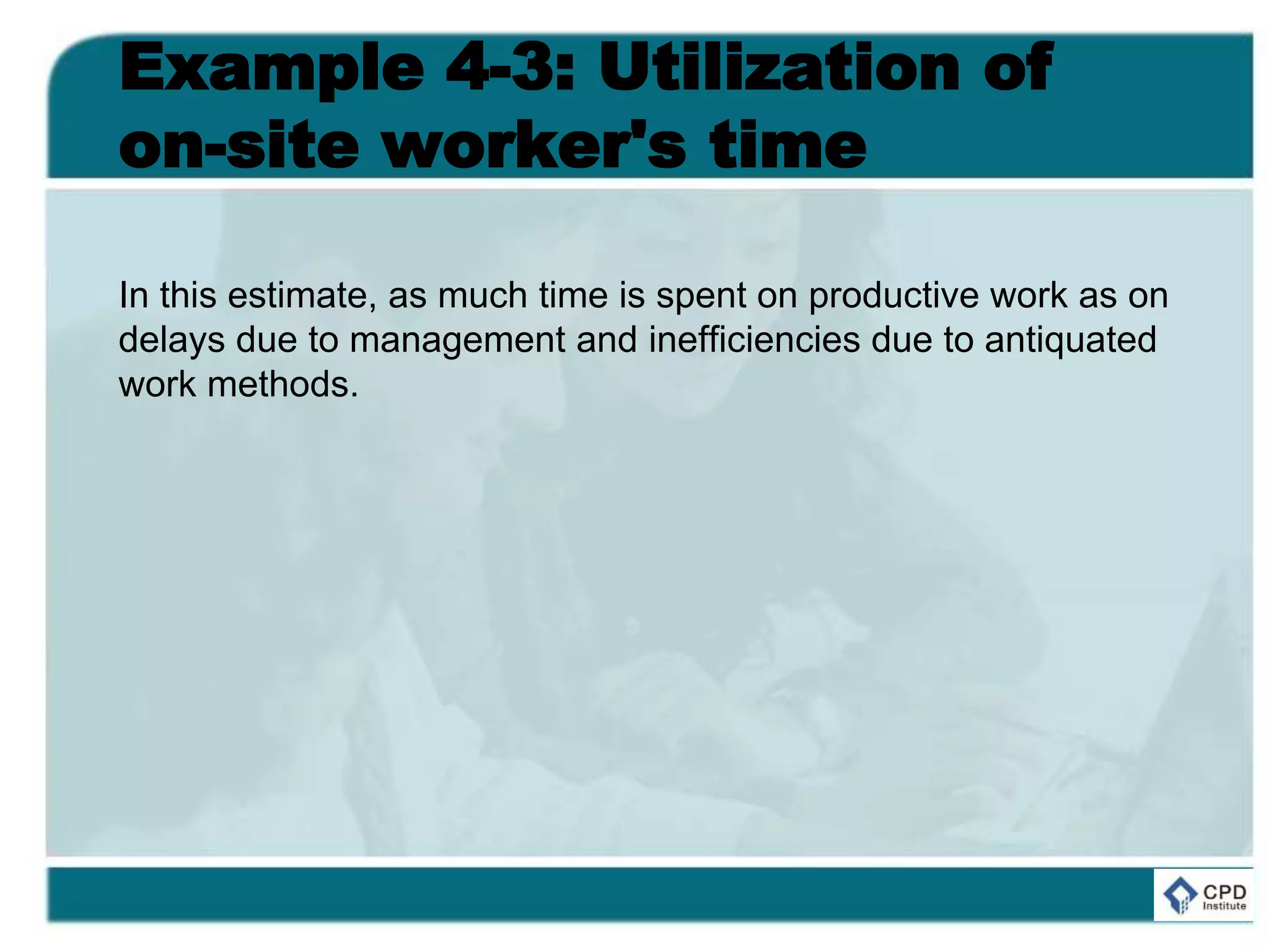 Example 4-3: Utilization of
on-site worker's time
In this estimate, as much time is spent on productive work as on
delays due to management and inefficiencies due to antiquated
work methods.
 