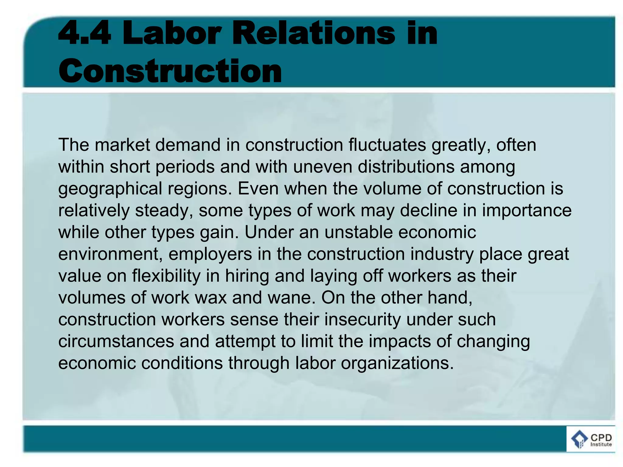 4.4 Labor Relations in
Construction
The market demand in construction fluctuates greatly, often
within short periods and with uneven distributions among
geographical regions. Even when the volume of construction is
relatively steady, some types of work may decline in importance
while other types gain. Under an unstable economic
environment, employers in the construction industry place great
value on flexibility in hiring and laying off workers as their
volumes of work wax and wane. On the other hand,
construction workers sense their insecurity under such
circumstances and attempt to limit the impacts of changing
economic conditions through labor organizations.
 