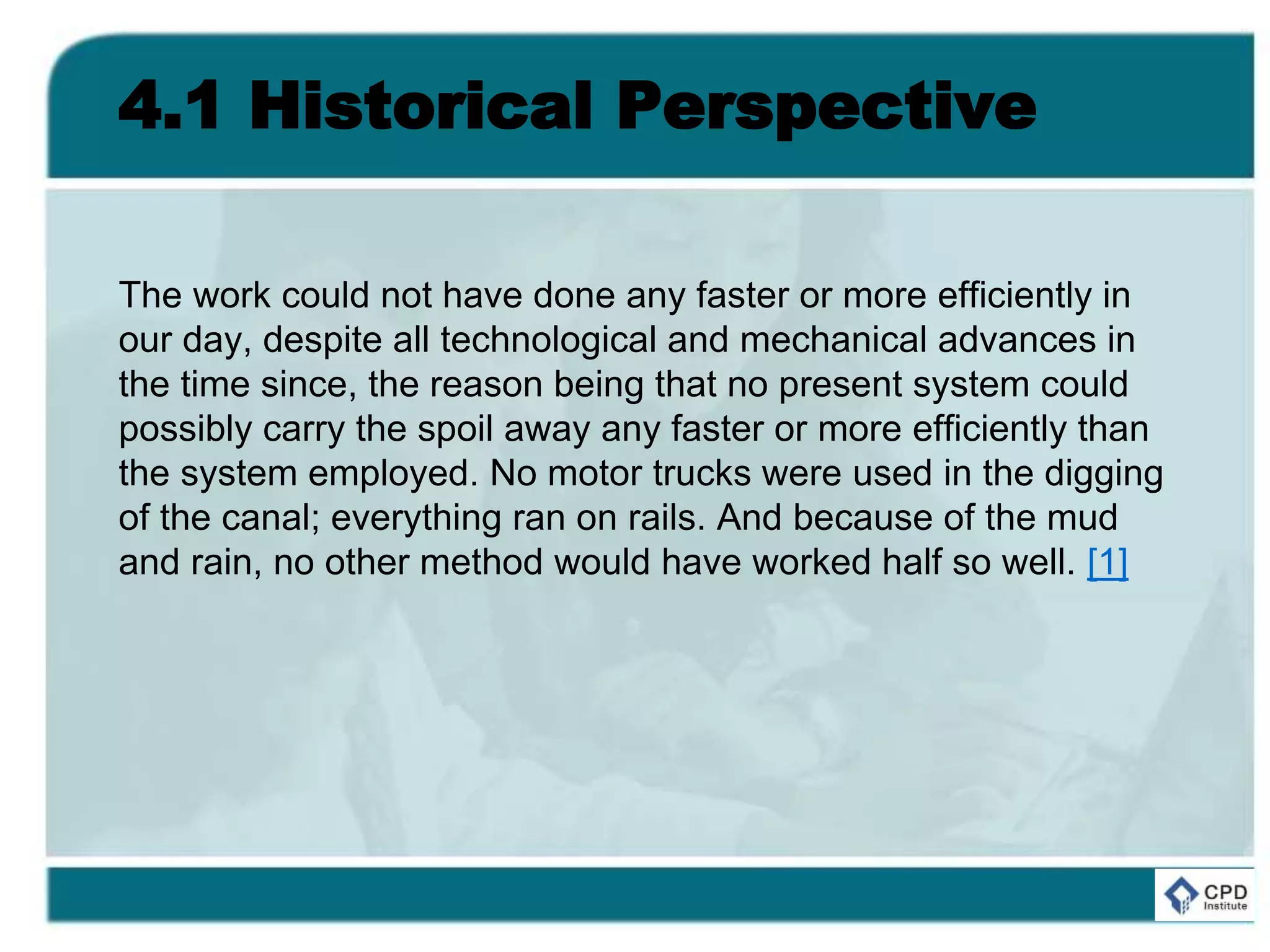4.1 Historical Perspective
The work could not have done any faster or more efficiently in
our day, despite all technological and mechanical advances in
the time since, the reason being that no present system could
possibly carry the spoil away any faster or more efficiently than
the system employed. No motor trucks were used in the digging
of the canal; everything ran on rails. And because of the mud
and rain, no other method would have worked half so well. [1]
 