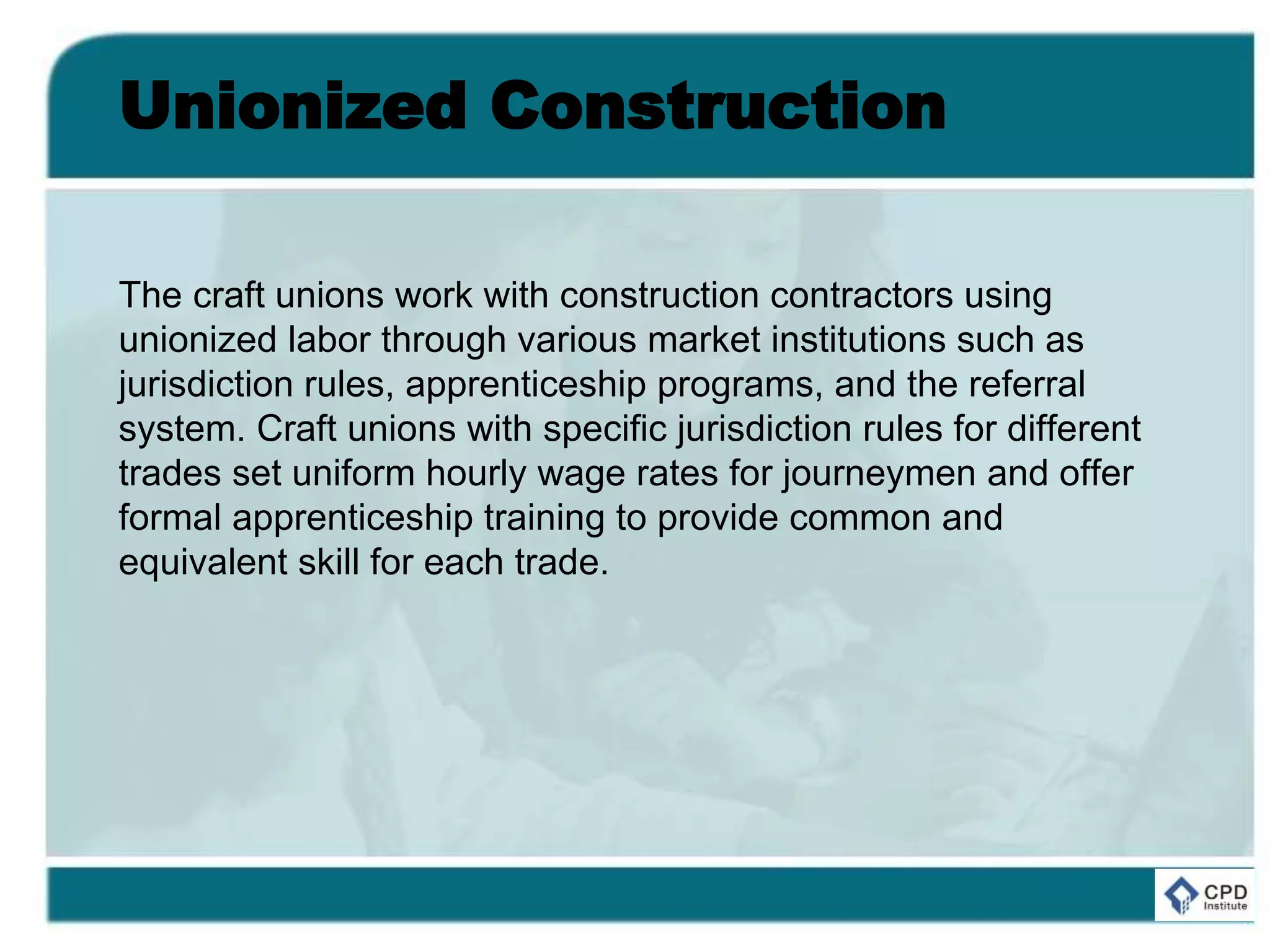 Unionized Construction
The craft unions work with construction contractors using
unionized labor through various market institutions such as
jurisdiction rules, apprenticeship programs, and the referral
system. Craft unions with specific jurisdiction rules for different
trades set uniform hourly wage rates for journeymen and offer
formal apprenticeship training to provide common and
equivalent skill for each trade.
 