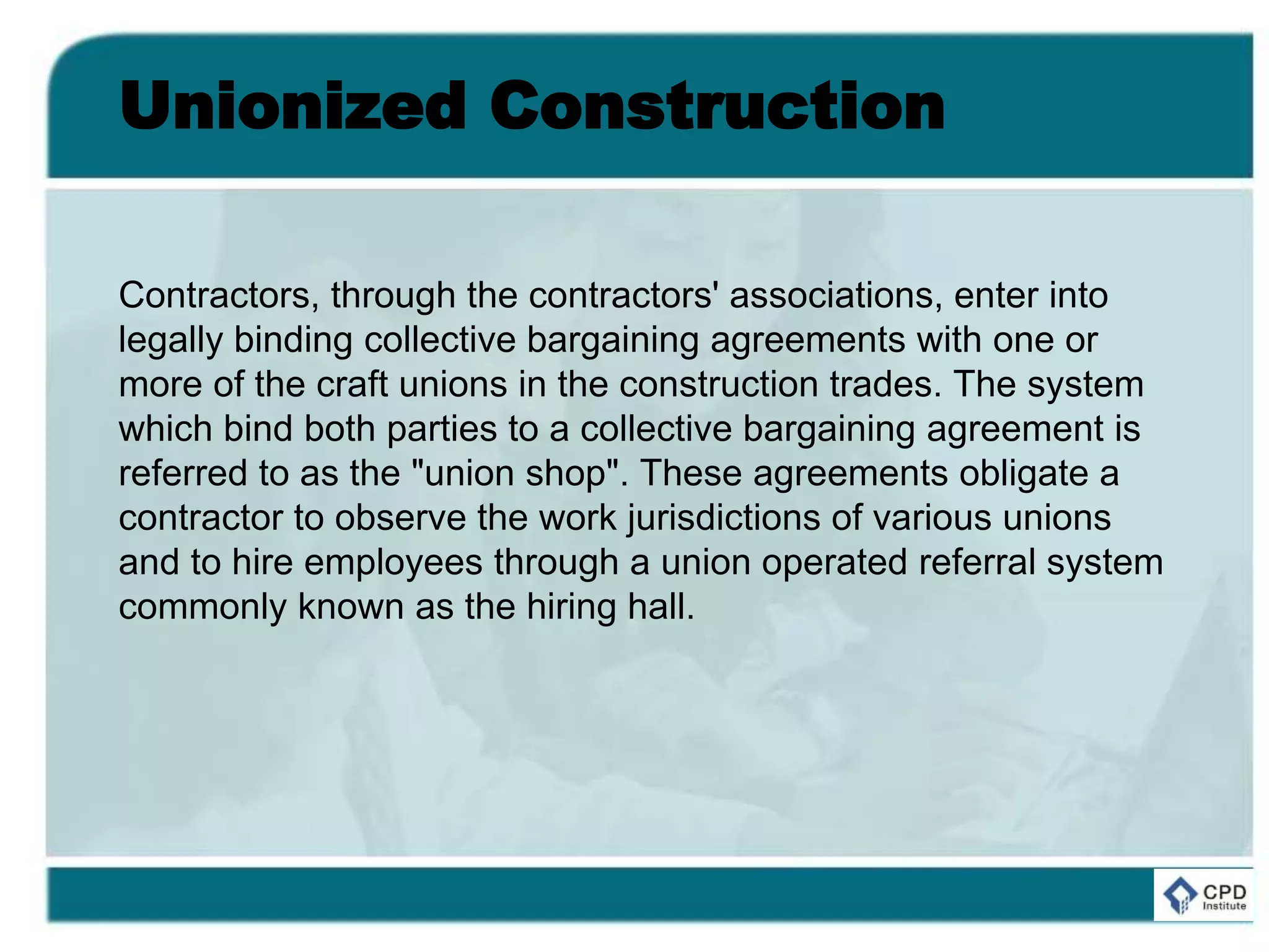Unionized Construction
Contractors, through the contractors' associations, enter into
legally binding collective bargaining agreements with one or
more of the craft unions in the construction trades. The system
which bind both parties to a collective bargaining agreement is
referred to as the "union shop". These agreements obligate a
contractor to observe the work jurisdictions of various unions
and to hire employees through a union operated referral system
commonly known as the hiring hall.
 