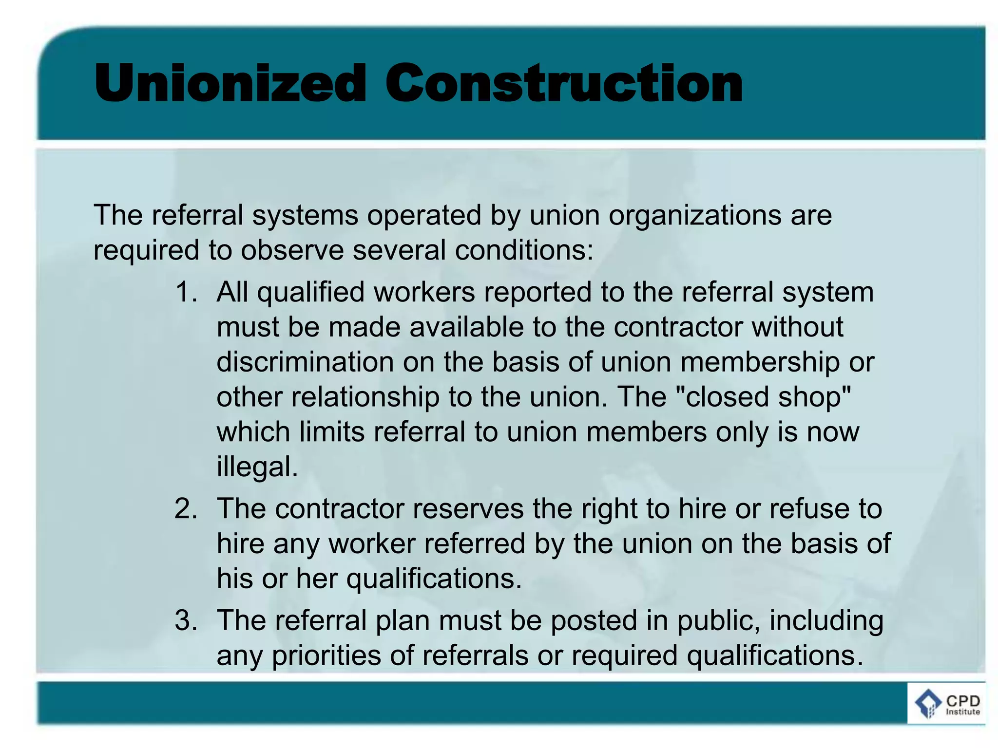 Unionized Construction
The referral systems operated by union organizations are
required to observe several conditions:
1. All qualified workers reported to the referral system
must be made available to the contractor without
discrimination on the basis of union membership or
other relationship to the union. The "closed shop"
which limits referral to union members only is now
illegal.
2. The contractor reserves the right to hire or refuse to
hire any worker referred by the union on the basis of
his or her qualifications.
3. The referral plan must be posted in public, including
any priorities of referrals or required qualifications.
 