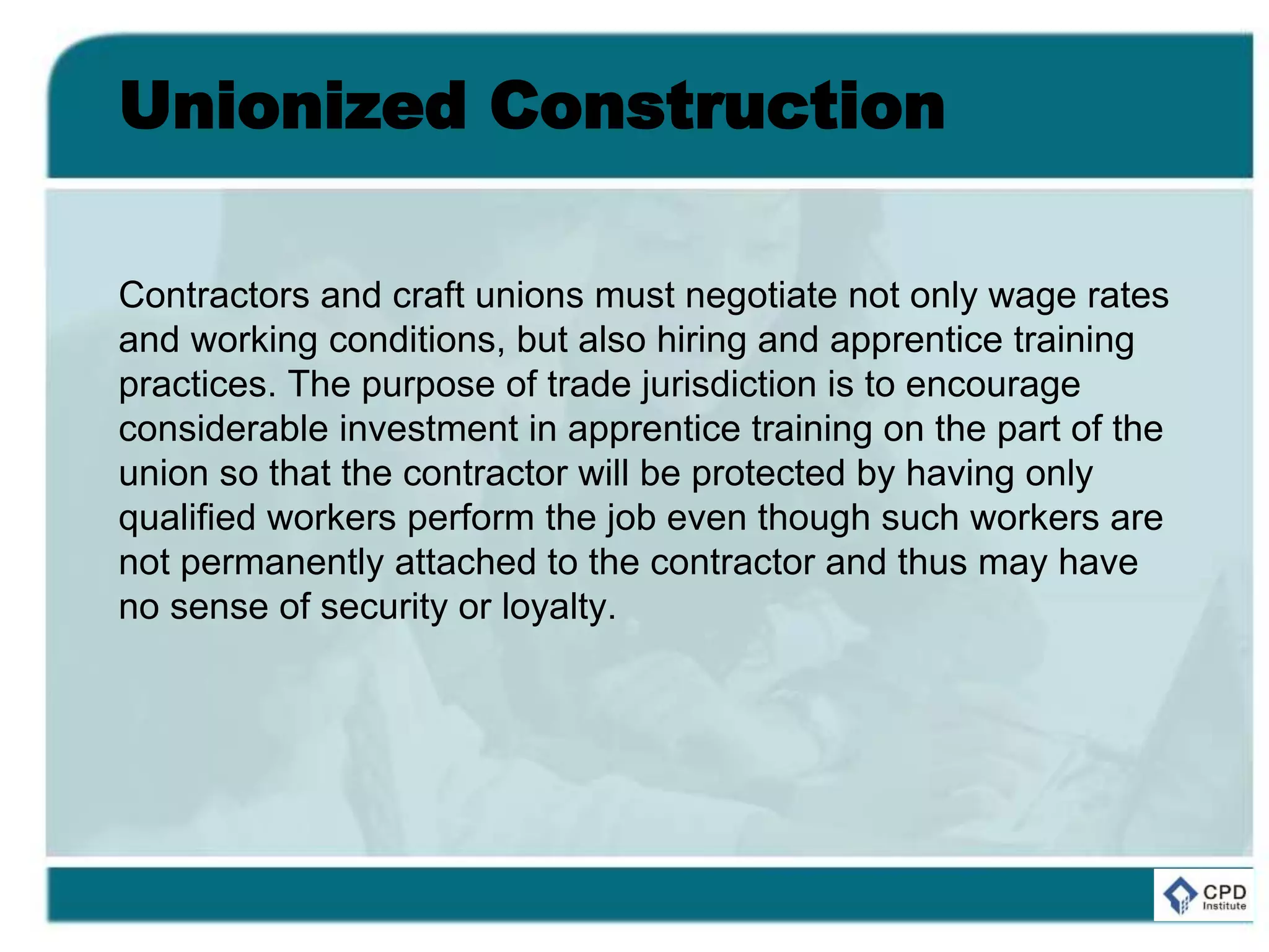 Unionized Construction
Contractors and craft unions must negotiate not only wage rates
and working conditions, but also hiring and apprentice training
practices. The purpose of trade jurisdiction is to encourage
considerable investment in apprentice training on the part of the
union so that the contractor will be protected by having only
qualified workers perform the job even though such workers are
not permanently attached to the contractor and thus may have
no sense of security or loyalty.
 