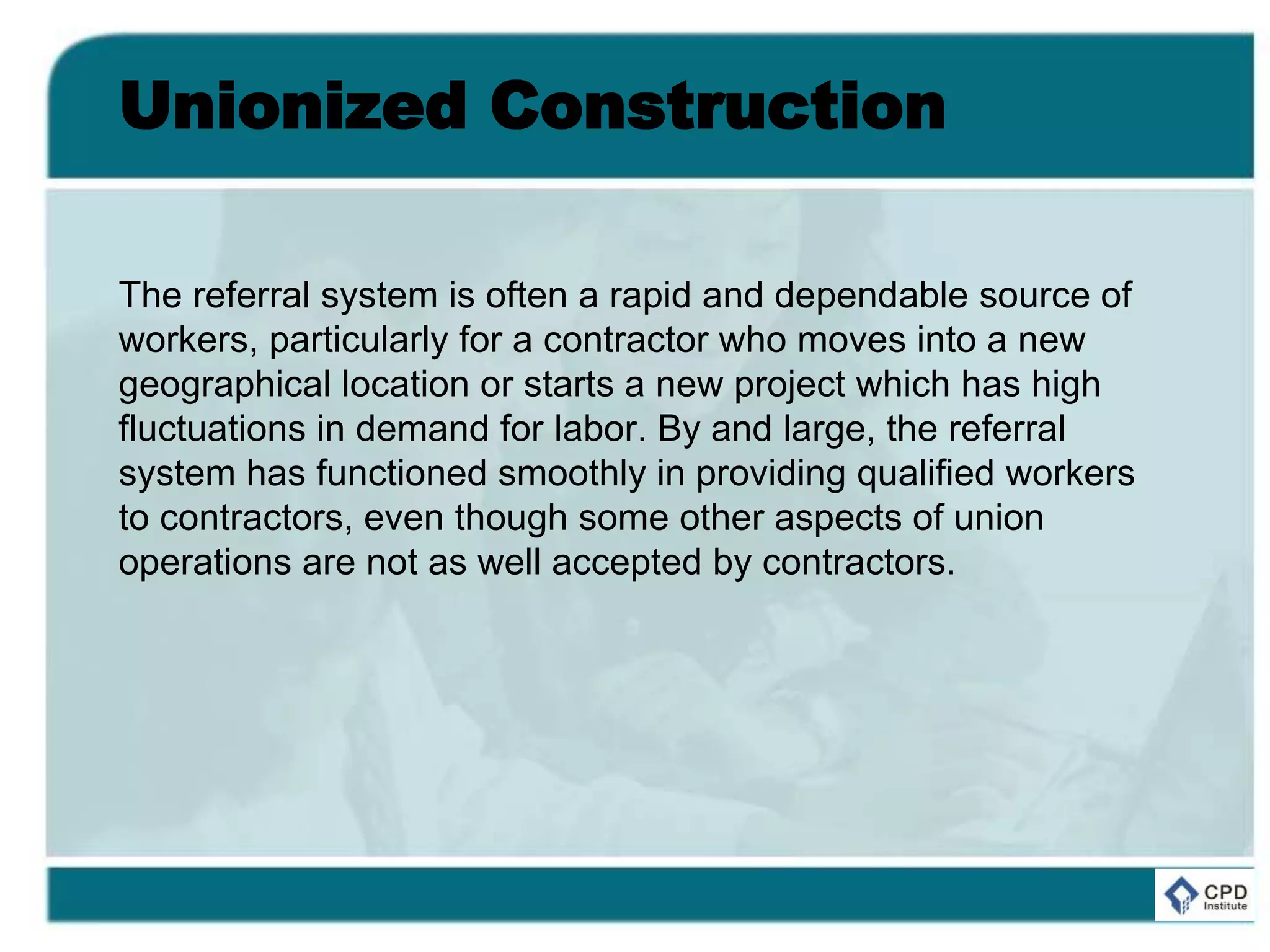 Unionized Construction
The referral system is often a rapid and dependable source of
workers, particularly for a contractor who moves into a new
geographical location or starts a new project which has high
fluctuations in demand for labor. By and large, the referral
system has functioned smoothly in providing qualified workers
to contractors, even though some other aspects of union
operations are not as well accepted by contractors.
 