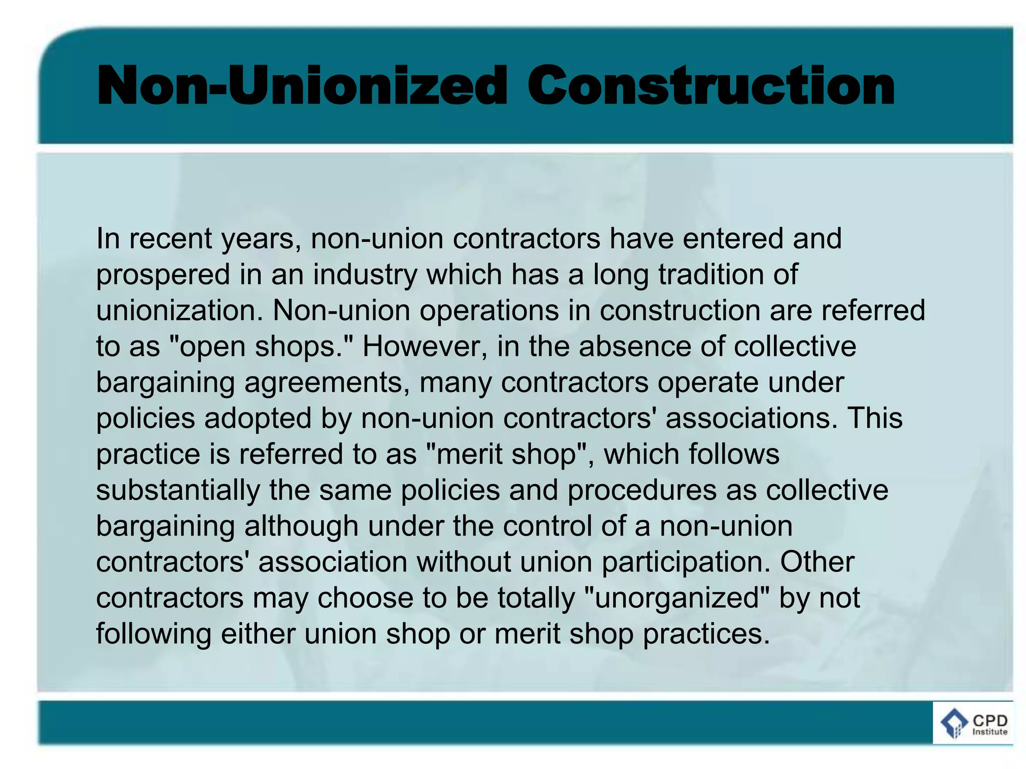 Non-Unionized Construction
In recent years, non-union contractors have entered and
prospered in an industry which has a long tradition of
unionization. Non-union operations in construction are referred
to as "open shops." However, in the absence of collective
bargaining agreements, many contractors operate under
policies adopted by non-union contractors' associations. This
practice is referred to as "merit shop", which follows
substantially the same policies and procedures as collective
bargaining although under the control of a non-union
contractors' association without union participation. Other
contractors may choose to be totally "unorganized" by not
following either union shop or merit shop practices.
 