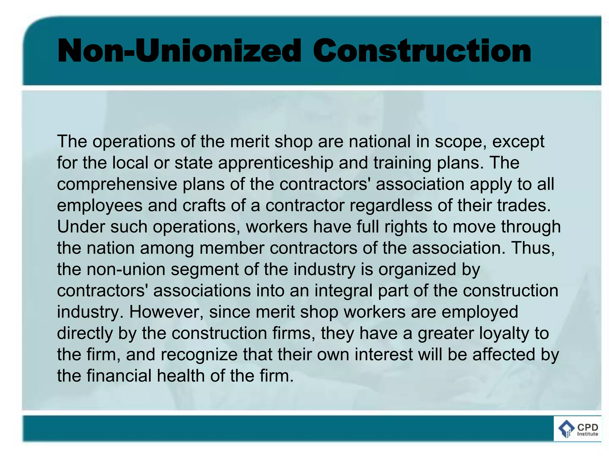 Non-Unionized Construction
The operations of the merit shop are national in scope, except
for the local or state apprenticeship and training plans. The
comprehensive plans of the contractors' association apply to all
employees and crafts of a contractor regardless of their trades.
Under such operations, workers have full rights to move through
the nation among member contractors of the association. Thus,
the non-union segment of the industry is organized by
contractors' associations into an integral part of the construction
industry. However, since merit shop workers are employed
directly by the construction firms, they have a greater loyalty to
the firm, and recognize that their own interest will be affected by
the financial health of the firm.
 