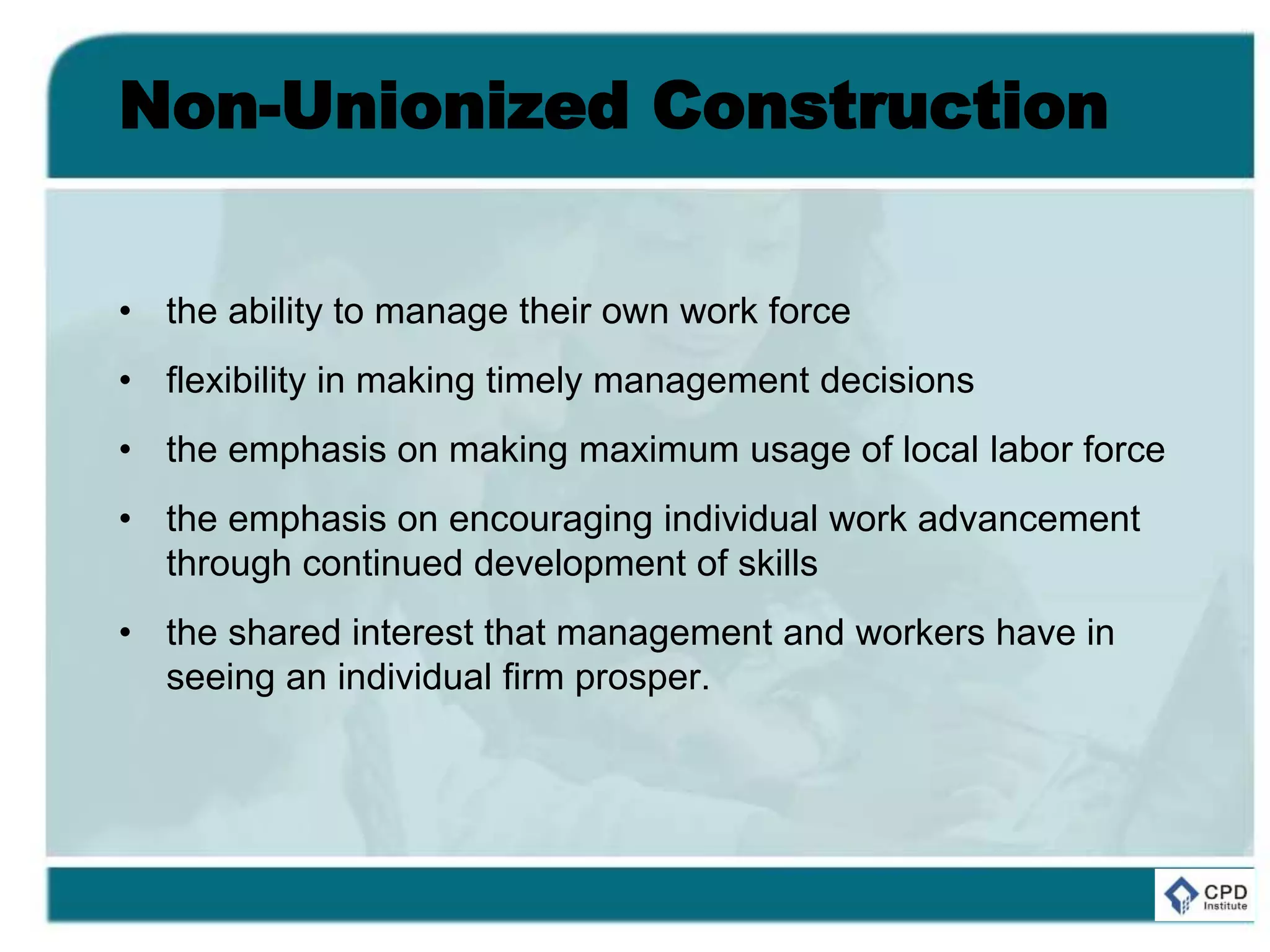Non-Unionized Construction
• the ability to manage their own work force
• flexibility in making timely management decisions
• the emphasis on making maximum usage of local labor force
• the emphasis on encouraging individual work advancement
through continued development of skills
• the shared interest that management and workers have in
seeing an individual firm prosper.
 
