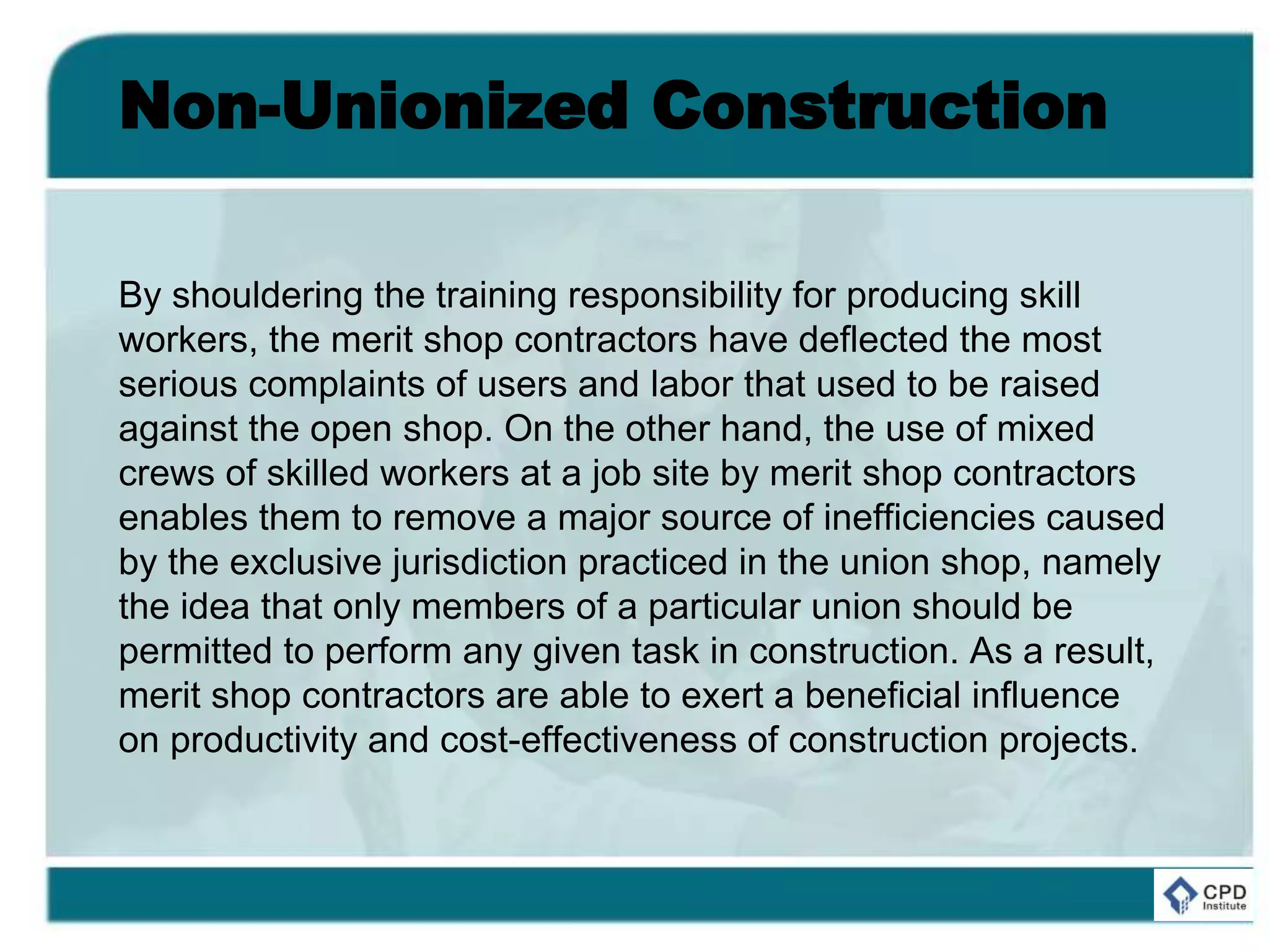 Non-Unionized Construction
By shouldering the training responsibility for producing skill
workers, the merit shop contractors have deflected the most
serious complaints of users and labor that used to be raised
against the open shop. On the other hand, the use of mixed
crews of skilled workers at a job site by merit shop contractors
enables them to remove a major source of inefficiencies caused
by the exclusive jurisdiction practiced in the union shop, namely
the idea that only members of a particular union should be
permitted to perform any given task in construction. As a result,
merit shop contractors are able to exert a beneficial influence
on productivity and cost-effectiveness of construction projects.
 