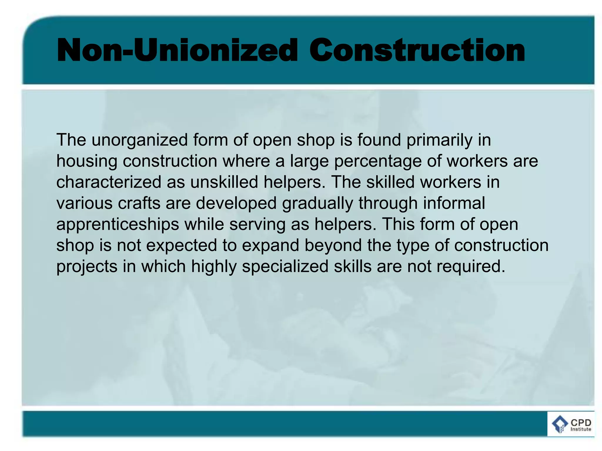 Non-Unionized Construction
The unorganized form of open shop is found primarily in
housing construction where a large percentage of workers are
characterized as unskilled helpers. The skilled workers in
various crafts are developed gradually through informal
apprenticeships while serving as helpers. This form of open
shop is not expected to expand beyond the type of construction
projects in which highly specialized skills are not required.
 
