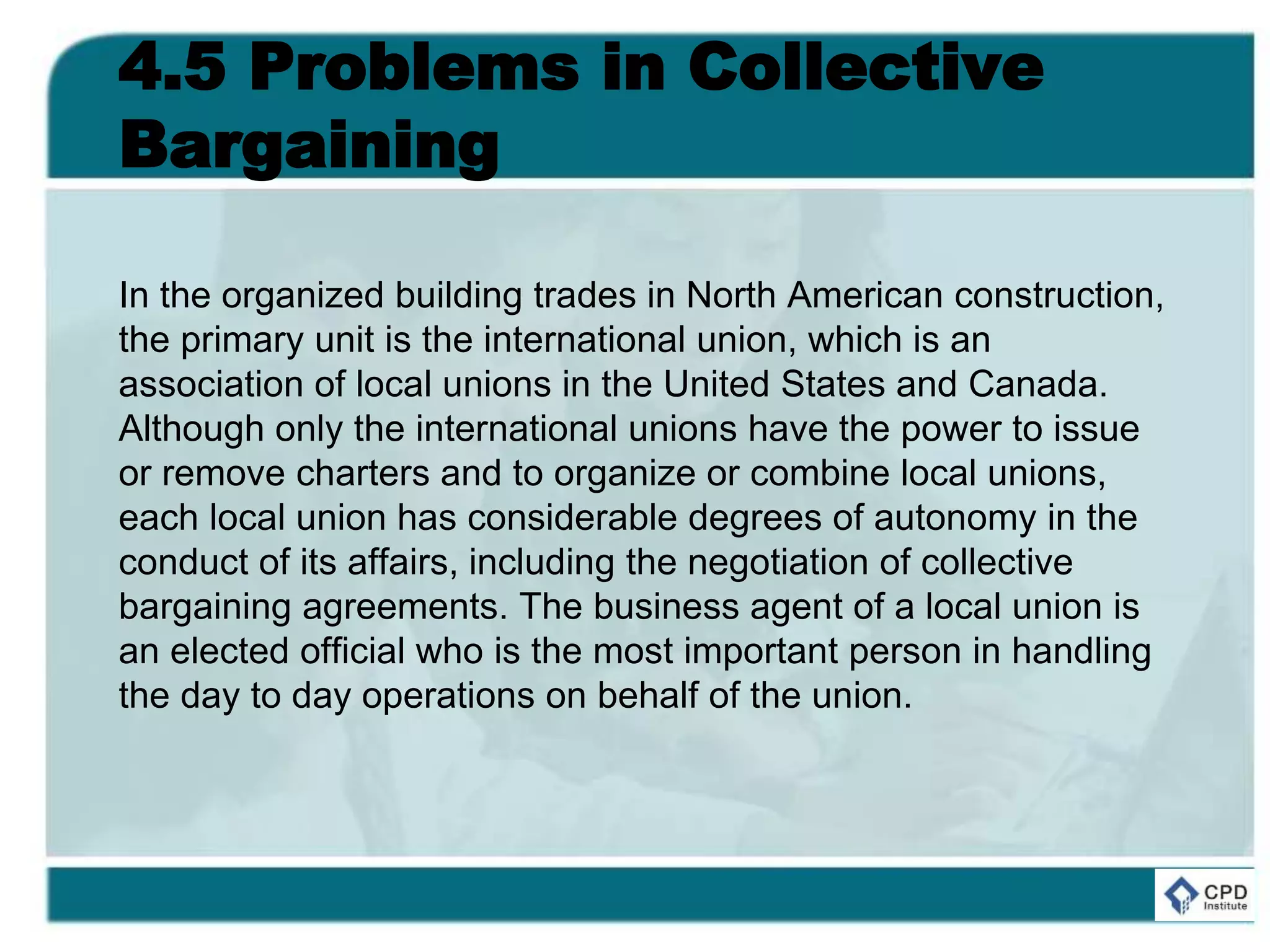 4.5 Problems in Collective
Bargaining
In the organized building trades in North American construction,
the primary unit is the international union, which is an
association of local unions in the United States and Canada.
Although only the international unions have the power to issue
or remove charters and to organize or combine local unions,
each local union has considerable degrees of autonomy in the
conduct of its affairs, including the negotiation of collective
bargaining agreements. The business agent of a local union is
an elected official who is the most important person in handling
the day to day operations on behalf of the union.
 