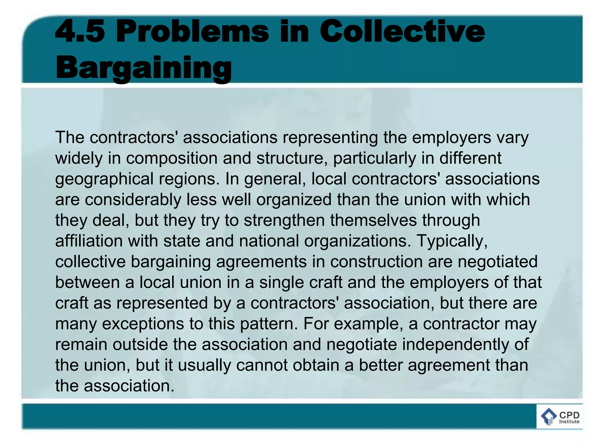 4.5 Problems in Collective
Bargaining
The contractors' associations representing the employers vary
widely in composition and structure, particularly in different
geographical regions. In general, local contractors' associations
are considerably less well organized than the union with which
they deal, but they try to strengthen themselves through
affiliation with state and national organizations. Typically,
collective bargaining agreements in construction are negotiated
between a local union in a single craft and the employers of that
craft as represented by a contractors' association, but there are
many exceptions to this pattern. For example, a contractor may
remain outside the association and negotiate independently of
the union, but it usually cannot obtain a better agreement than
the association.
 