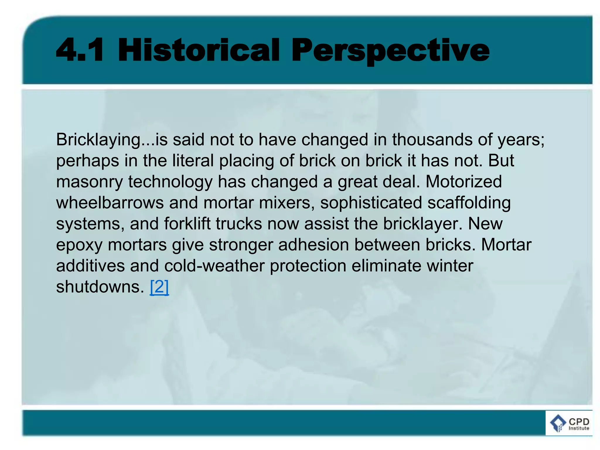 4.1 Historical Perspective
Bricklaying...is said not to have changed in thousands of years;
perhaps in the literal placing of brick on brick it has not. But
masonry technology has changed a great deal. Motorized
wheelbarrows and mortar mixers, sophisticated scaffolding
systems, and forklift trucks now assist the bricklayer. New
epoxy mortars give stronger adhesion between bricks. Mortar
additives and cold-weather protection eliminate winter
shutdowns. [2]
 