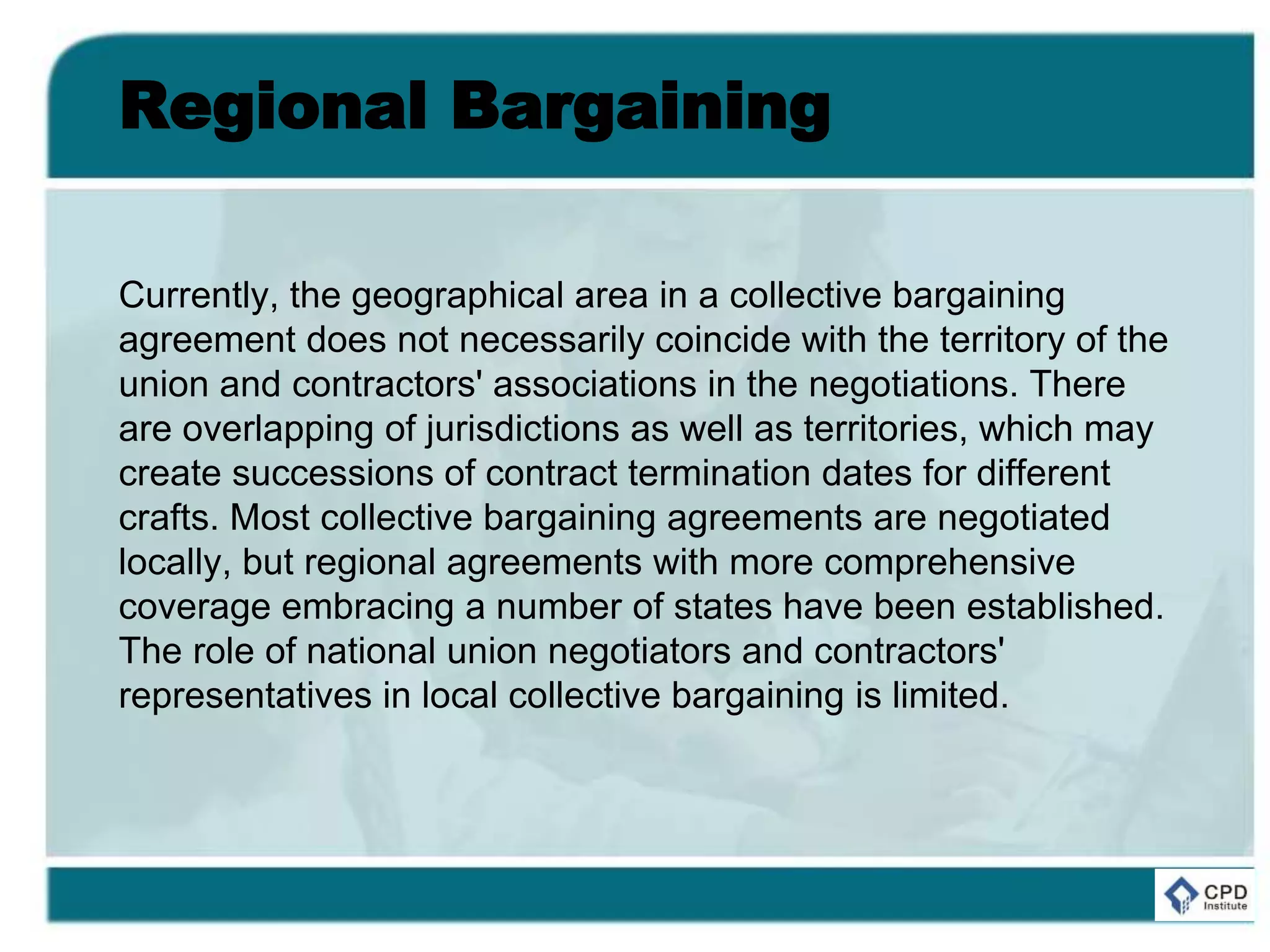 Regional Bargaining
Currently, the geographical area in a collective bargaining
agreement does not necessarily coincide with the territory of the
union and contractors' associations in the negotiations. There
are overlapping of jurisdictions as well as territories, which may
create successions of contract termination dates for different
crafts. Most collective bargaining agreements are negotiated
locally, but regional agreements with more comprehensive
coverage embracing a number of states have been established.
The role of national union negotiators and contractors'
representatives in local collective bargaining is limited.
 