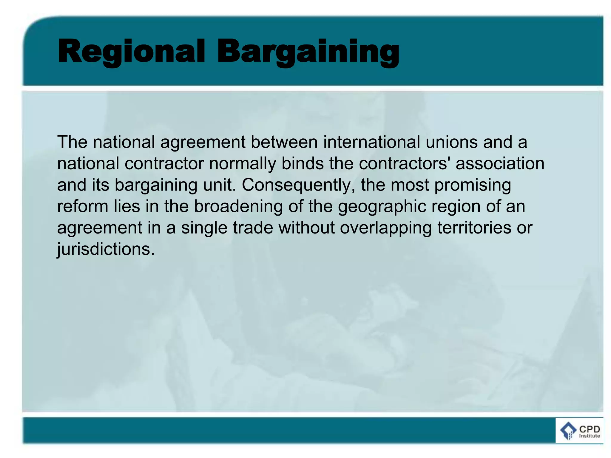 Regional Bargaining
The national agreement between international unions and a
national contractor normally binds the contractors' association
and its bargaining unit. Consequently, the most promising
reform lies in the broadening of the geographic region of an
agreement in a single trade without overlapping territories or
jurisdictions.
 