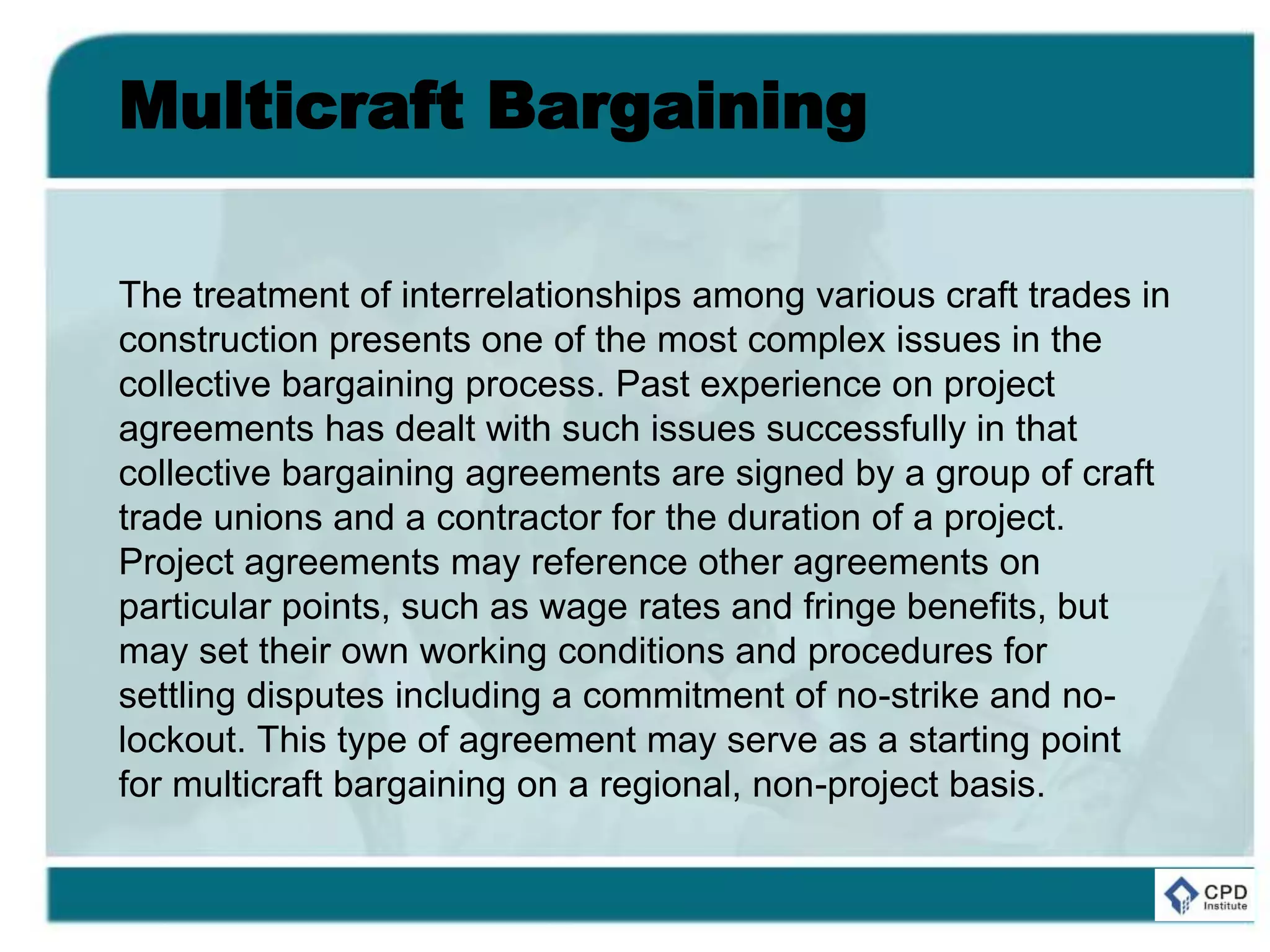 Multicraft Bargaining
The treatment of interrelationships among various craft trades in
construction presents one of the most complex issues in the
collective bargaining process. Past experience on project
agreements has dealt with such issues successfully in that
collective bargaining agreements are signed by a group of craft
trade unions and a contractor for the duration of a project.
Project agreements may reference other agreements on
particular points, such as wage rates and fringe benefits, but
may set their own working conditions and procedures for
settling disputes including a commitment of no-strike and no-
lockout. This type of agreement may serve as a starting point
for multicraft bargaining on a regional, non-project basis.
 