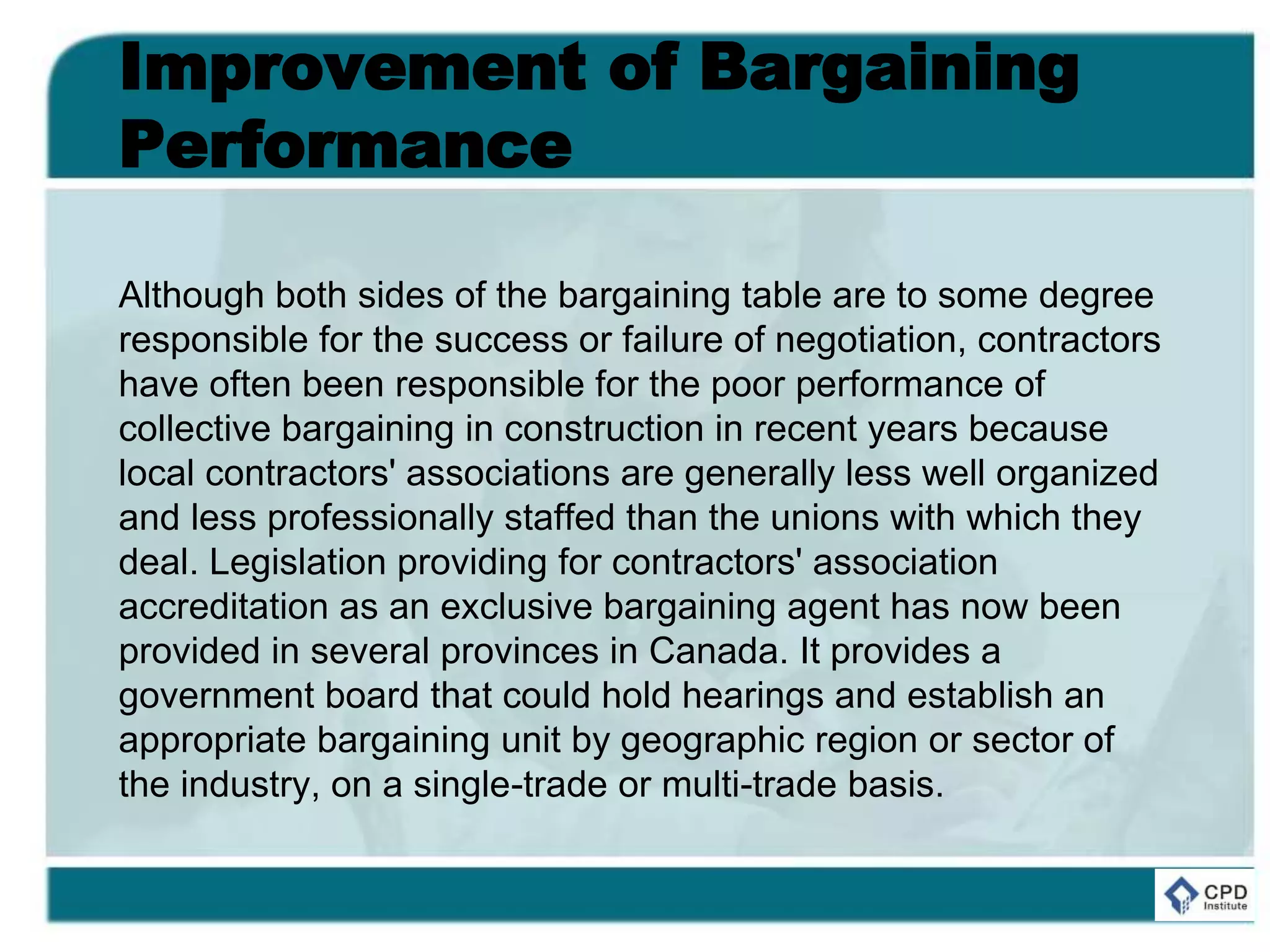 Improvement of Bargaining
Performance
Although both sides of the bargaining table are to some degree
responsible for the success or failure of negotiation, contractors
have often been responsible for the poor performance of
collective bargaining in construction in recent years because
local contractors' associations are generally less well organized
and less professionally staffed than the unions with which they
deal. Legislation providing for contractors' association
accreditation as an exclusive bargaining agent has now been
provided in several provinces in Canada. It provides a
government board that could hold hearings and establish an
appropriate bargaining unit by geographic region or sector of
the industry, on a single-trade or multi-trade basis.
 