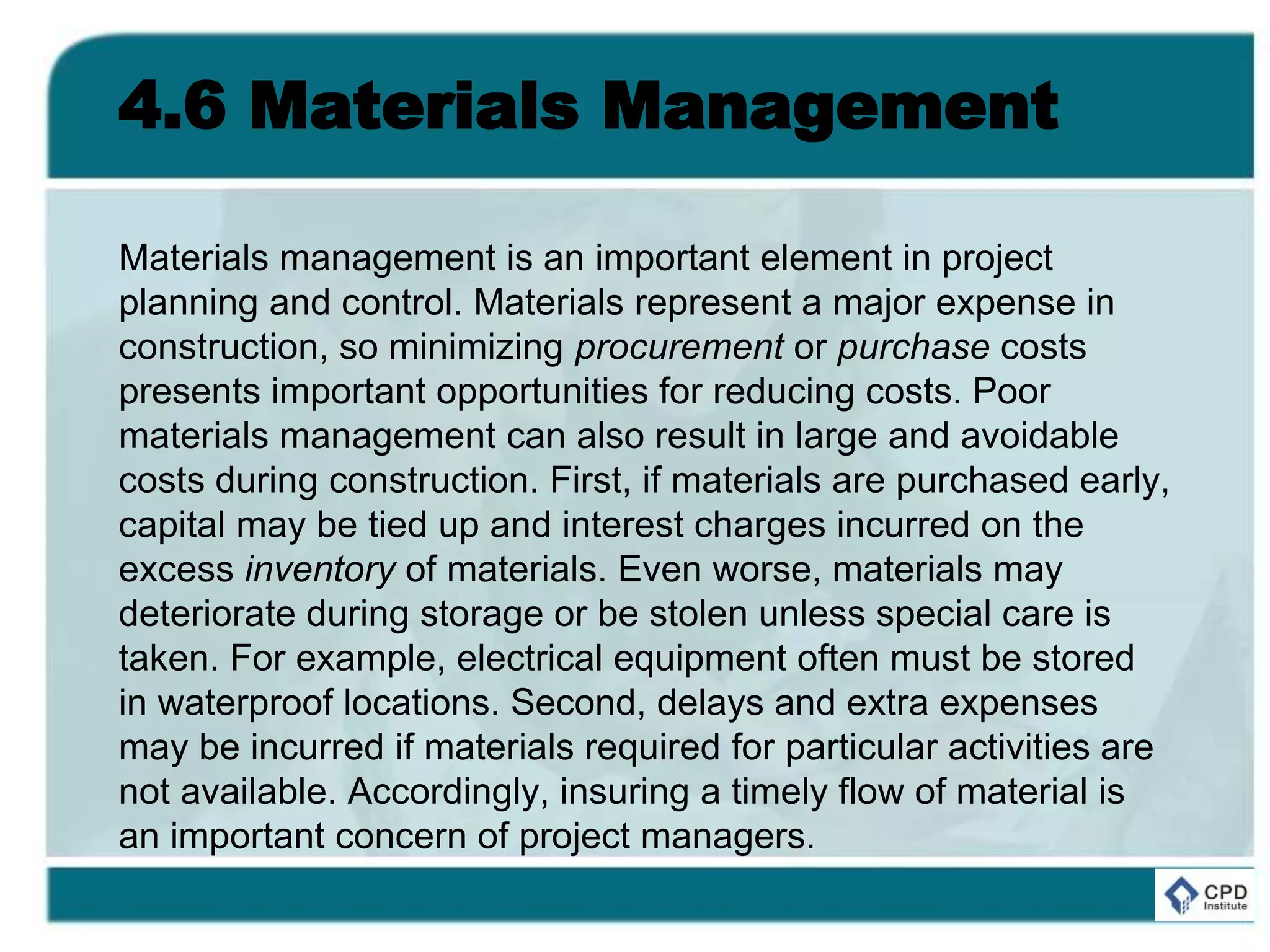 4.6 Materials Management
Materials management is an important element in project
planning and control. Materials represent a major expense in
construction, so minimizing procurement or purchase costs
presents important opportunities for reducing costs. Poor
materials management can also result in large and avoidable
costs during construction. First, if materials are purchased early,
capital may be tied up and interest charges incurred on the
excess inventory of materials. Even worse, materials may
deteriorate during storage or be stolen unless special care is
taken. For example, electrical equipment often must be stored
in waterproof locations. Second, delays and extra expenses
may be incurred if materials required for particular activities are
not available. Accordingly, insuring a timely flow of material is
an important concern of project managers.
 