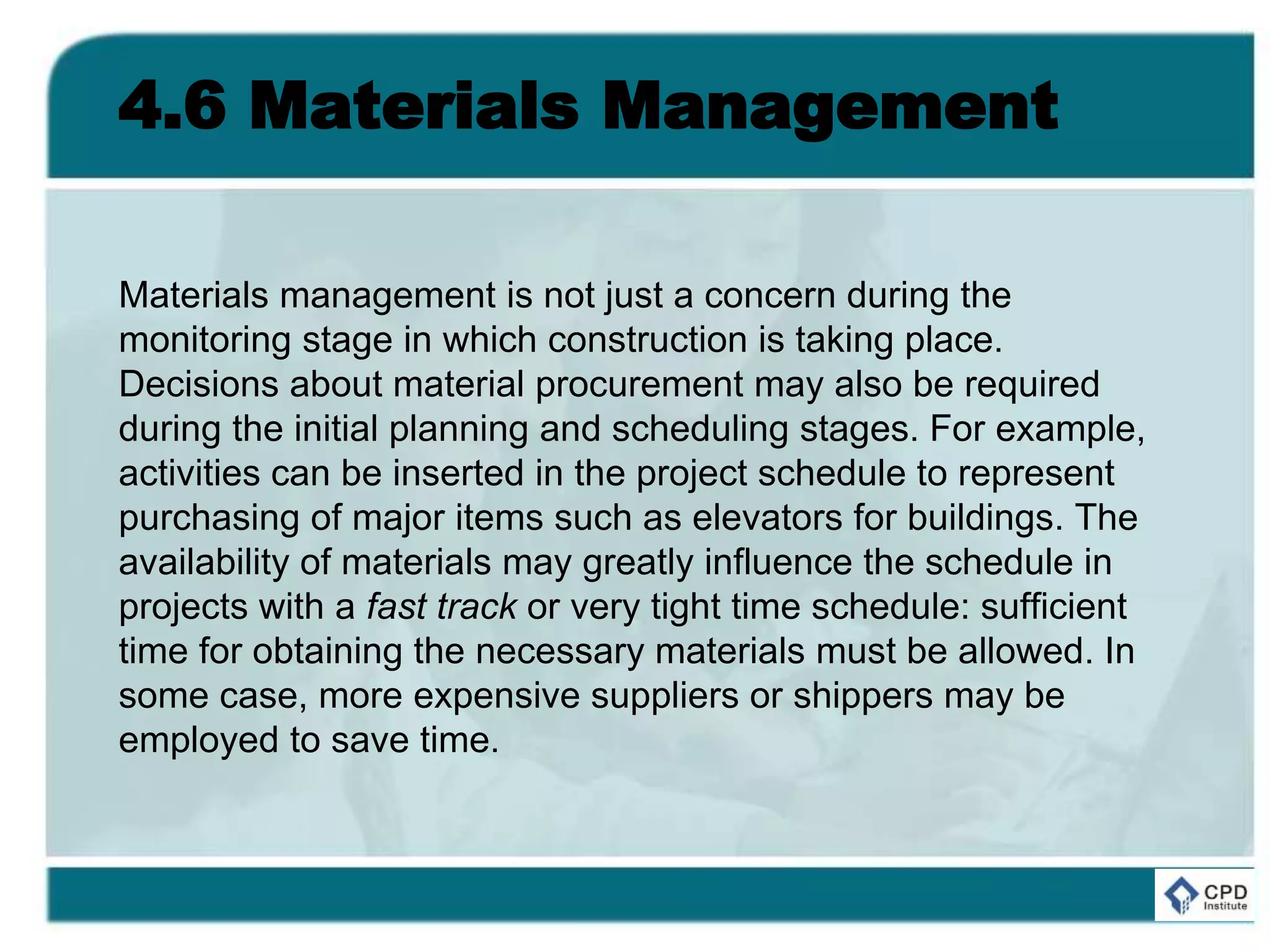4.6 Materials Management
Materials management is not just a concern during the
monitoring stage in which construction is taking place.
Decisions about material procurement may also be required
during the initial planning and scheduling stages. For example,
activities can be inserted in the project schedule to represent
purchasing of major items such as elevators for buildings. The
availability of materials may greatly influence the schedule in
projects with a fast track or very tight time schedule: sufficient
time for obtaining the necessary materials must be allowed. In
some case, more expensive suppliers or shippers may be
employed to save time.
 
