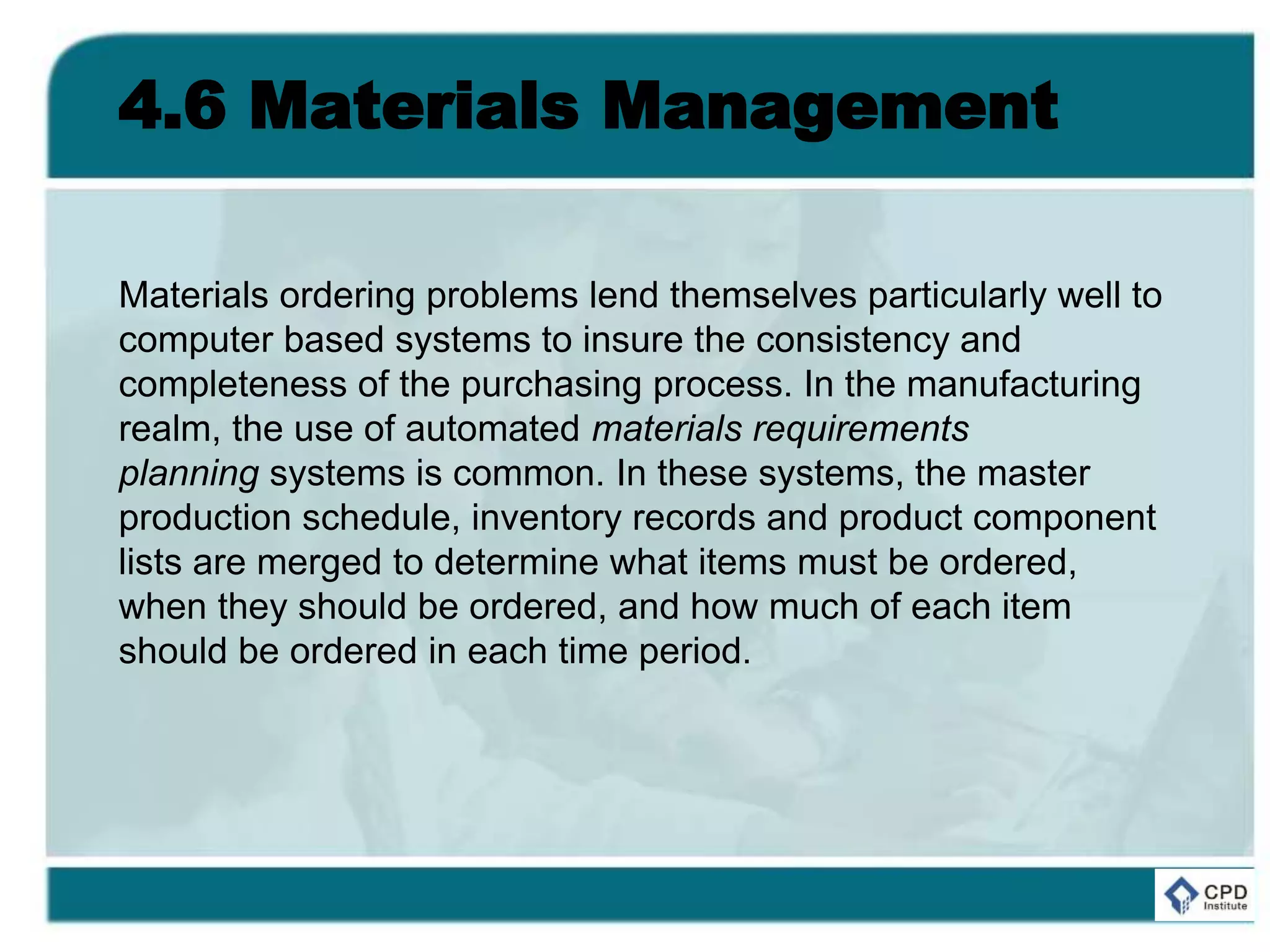 4.6 Materials Management
Materials ordering problems lend themselves particularly well to
computer based systems to insure the consistency and
completeness of the purchasing process. In the manufacturing
realm, the use of automated materials requirements
planning systems is common. In these systems, the master
production schedule, inventory records and product component
lists are merged to determine what items must be ordered,
when they should be ordered, and how much of each item
should be ordered in each time period.
 