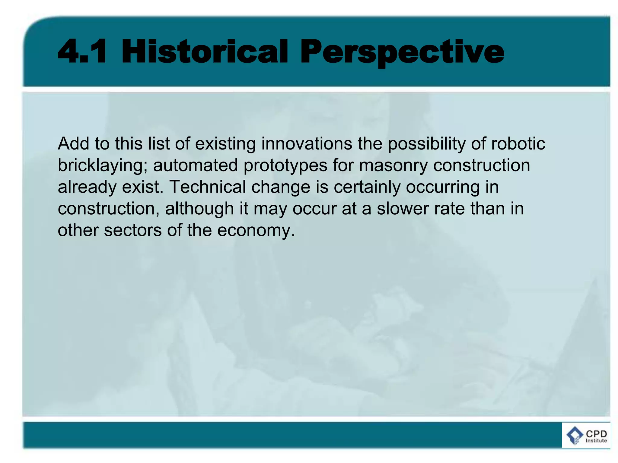 4.1 Historical Perspective
Add to this list of existing innovations the possibility of robotic
bricklaying; automated prototypes for masonry construction
already exist. Technical change is certainly occurring in
construction, although it may occur at a slower rate than in
other sectors of the economy.
 