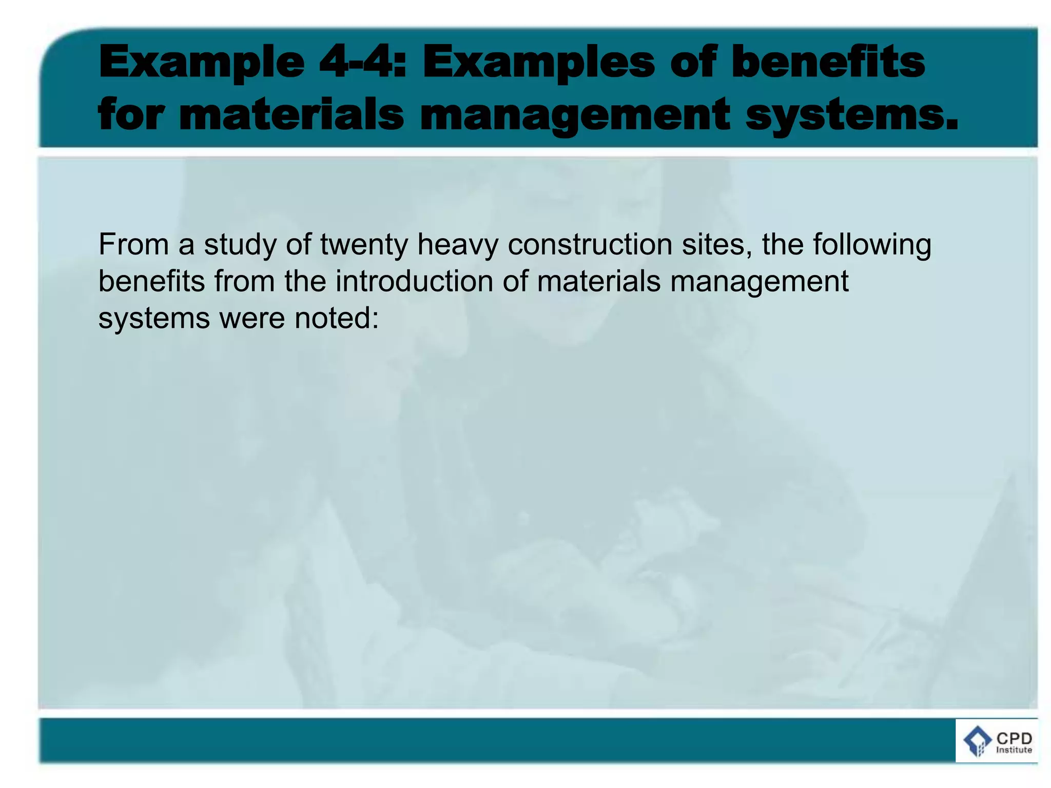 Example 4-4: Examples of benefits
for materials management systems.
From a study of twenty heavy construction sites, the following
benefits from the introduction of materials management
systems were noted:
 