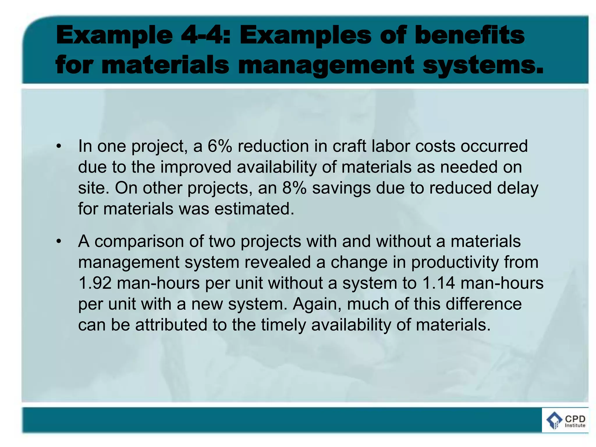 Example 4-4: Examples of benefits
for materials management systems.
• In one project, a 6% reduction in craft labor costs occurred
due to the improved availability of materials as needed on
site. On other projects, an 8% savings due to reduced delay
for materials was estimated.
• A comparison of two projects with and without a materials
management system revealed a change in productivity from
1.92 man-hours per unit without a system to 1.14 man-hours
per unit with a new system. Again, much of this difference
can be attributed to the timely availability of materials.
 