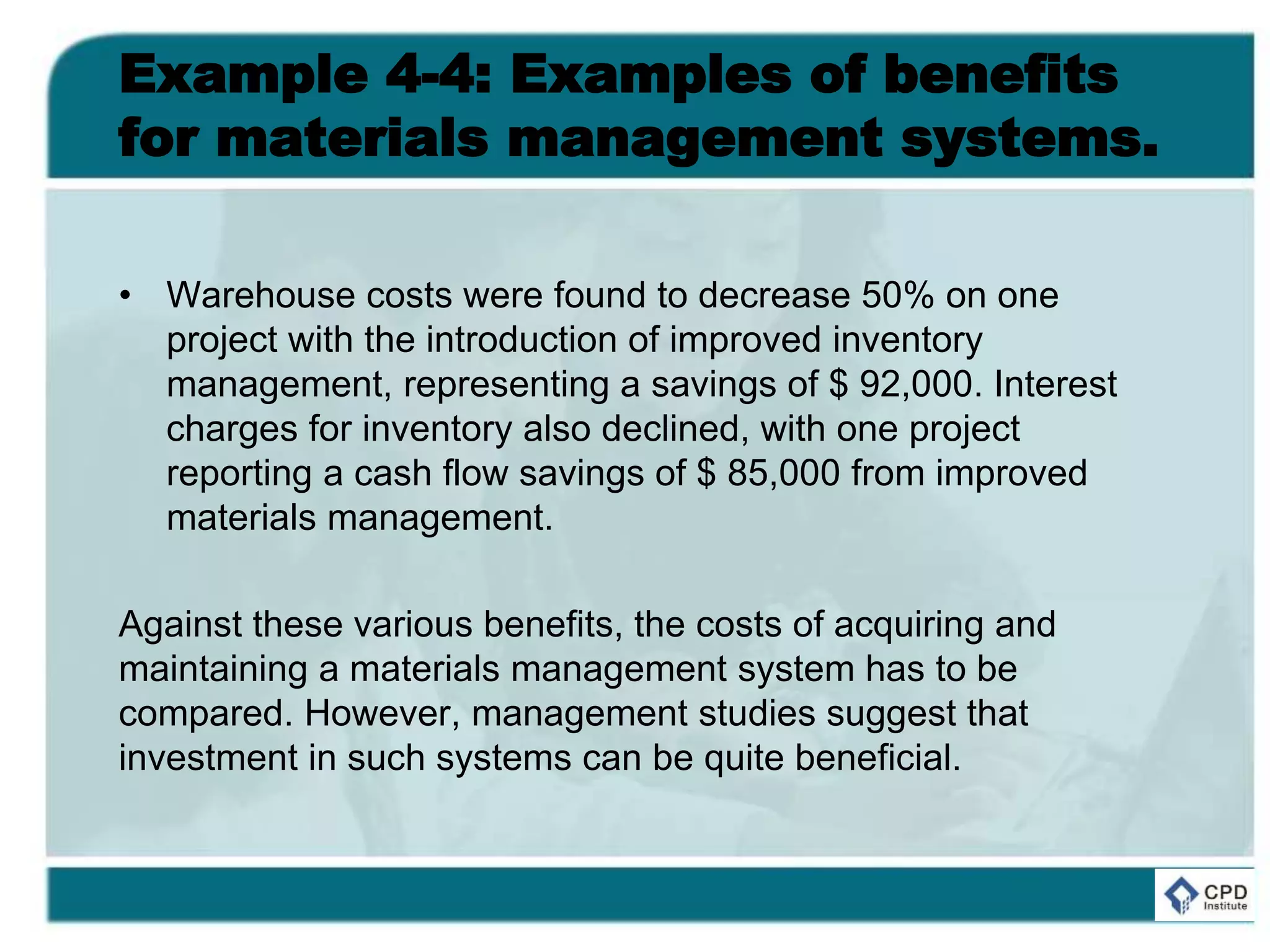 Example 4-4: Examples of benefits
for materials management systems.
• Warehouse costs were found to decrease 50% on one
project with the introduction of improved inventory
management, representing a savings of $ 92,000. Interest
charges for inventory also declined, with one project
reporting a cash flow savings of $ 85,000 from improved
materials management.
Against these various benefits, the costs of acquiring and
maintaining a materials management system has to be
compared. However, management studies suggest that
investment in such systems can be quite beneficial.
 