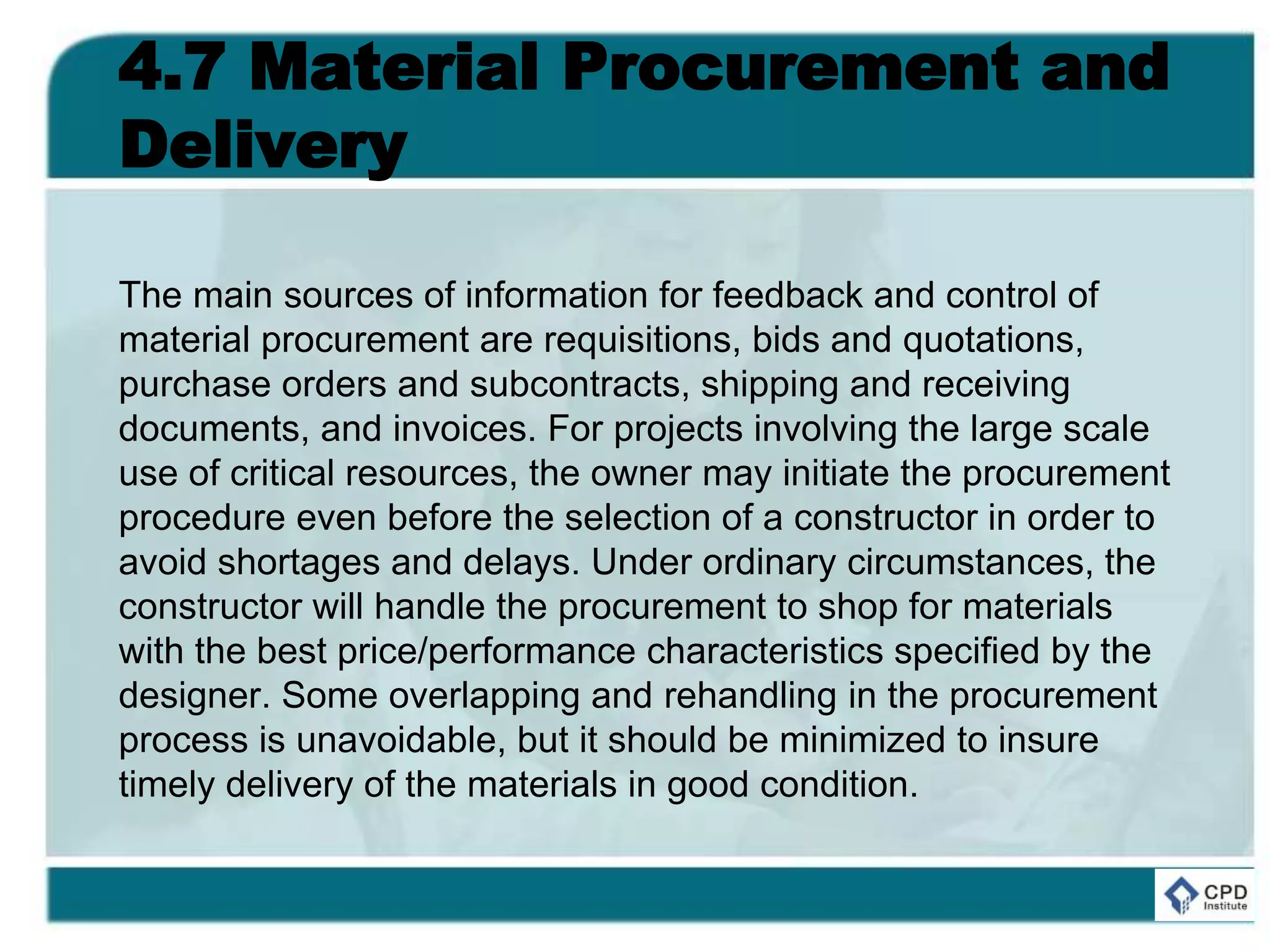 4.7 Material Procurement and
Delivery
The main sources of information for feedback and control of
material procurement are requisitions, bids and quotations,
purchase orders and subcontracts, shipping and receiving
documents, and invoices. For projects involving the large scale
use of critical resources, the owner may initiate the procurement
procedure even before the selection of a constructor in order to
avoid shortages and delays. Under ordinary circumstances, the
constructor will handle the procurement to shop for materials
with the best price/performance characteristics specified by the
designer. Some overlapping and rehandling in the procurement
process is unavoidable, but it should be minimized to insure
timely delivery of the materials in good condition.
 