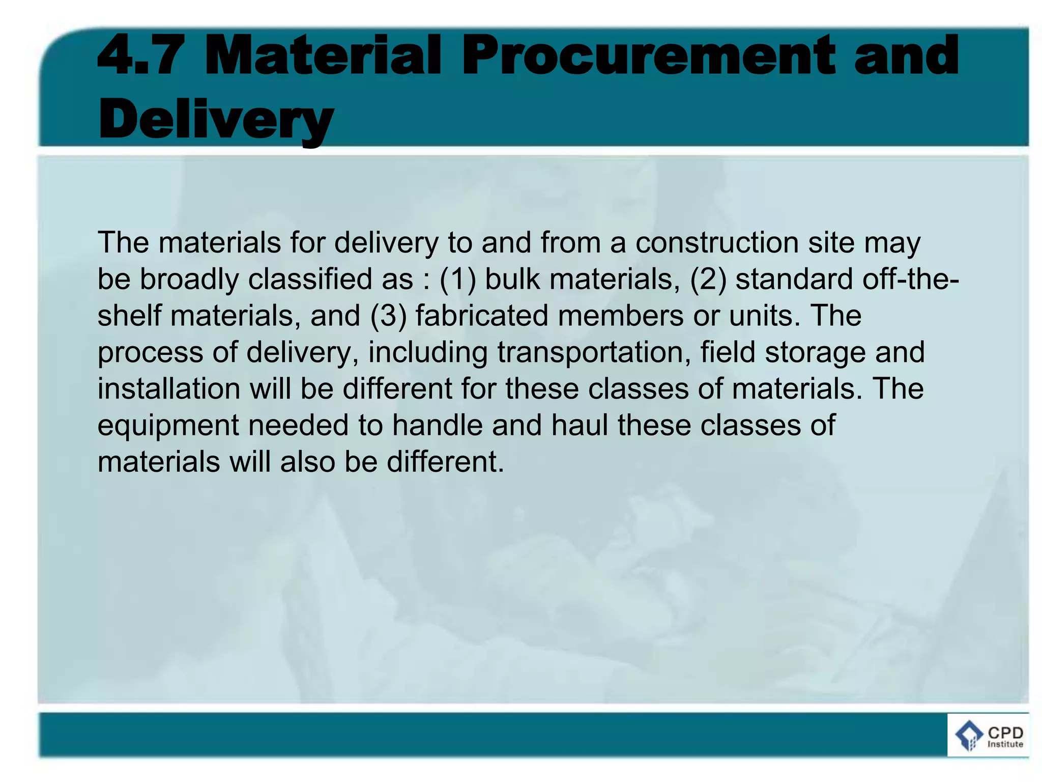4.7 Material Procurement and
Delivery
The materials for delivery to and from a construction site may
be broadly classified as : (1) bulk materials, (2) standard off-the-
shelf materials, and (3) fabricated members or units. The
process of delivery, including transportation, field storage and
installation will be different for these classes of materials. The
equipment needed to handle and haul these classes of
materials will also be different.
 
