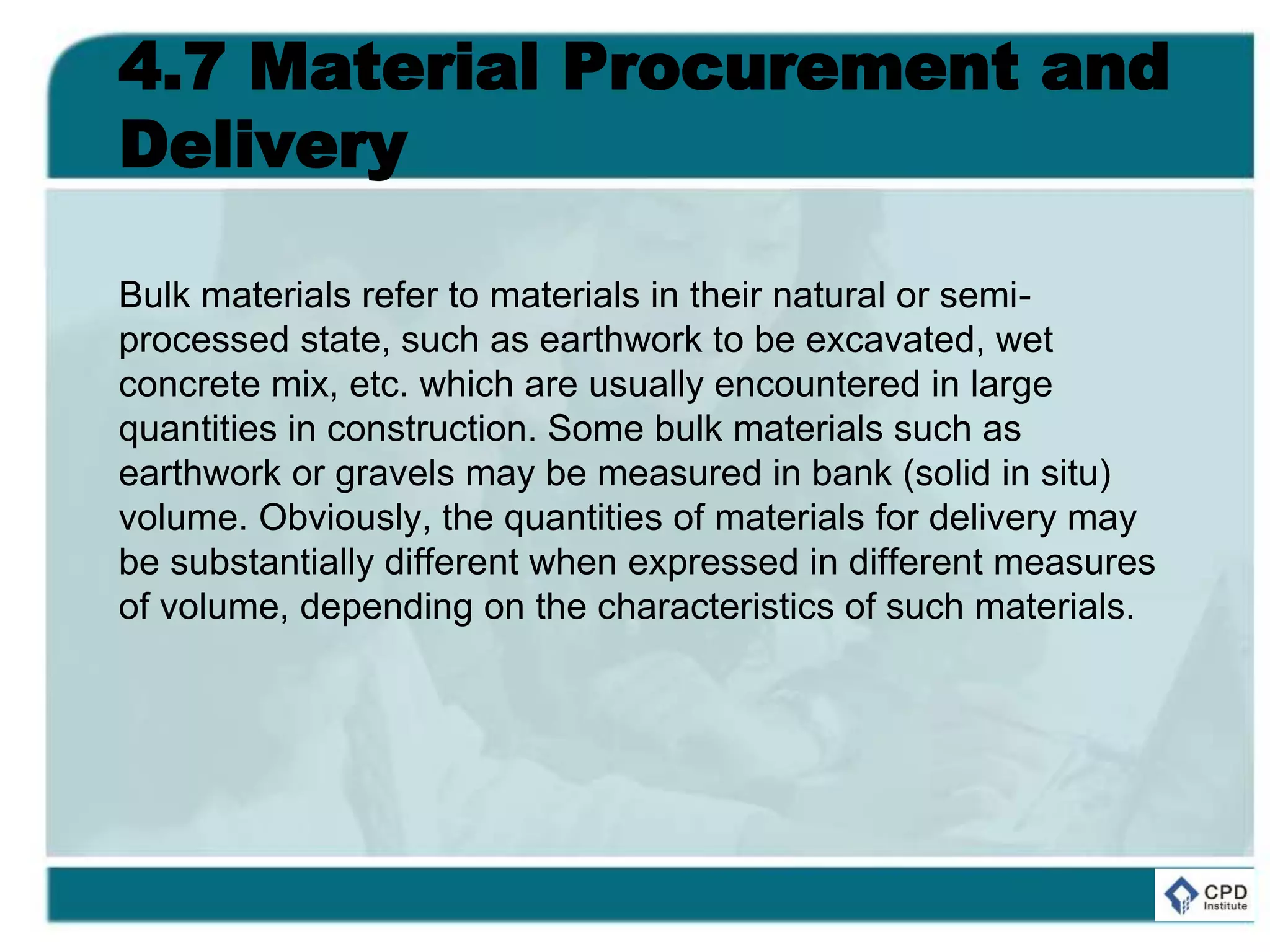 4.7 Material Procurement and
Delivery
Bulk materials refer to materials in their natural or semi-
processed state, such as earthwork to be excavated, wet
concrete mix, etc. which are usually encountered in large
quantities in construction. Some bulk materials such as
earthwork or gravels may be measured in bank (solid in situ)
volume. Obviously, the quantities of materials for delivery may
be substantially different when expressed in different measures
of volume, depending on the characteristics of such materials.
 