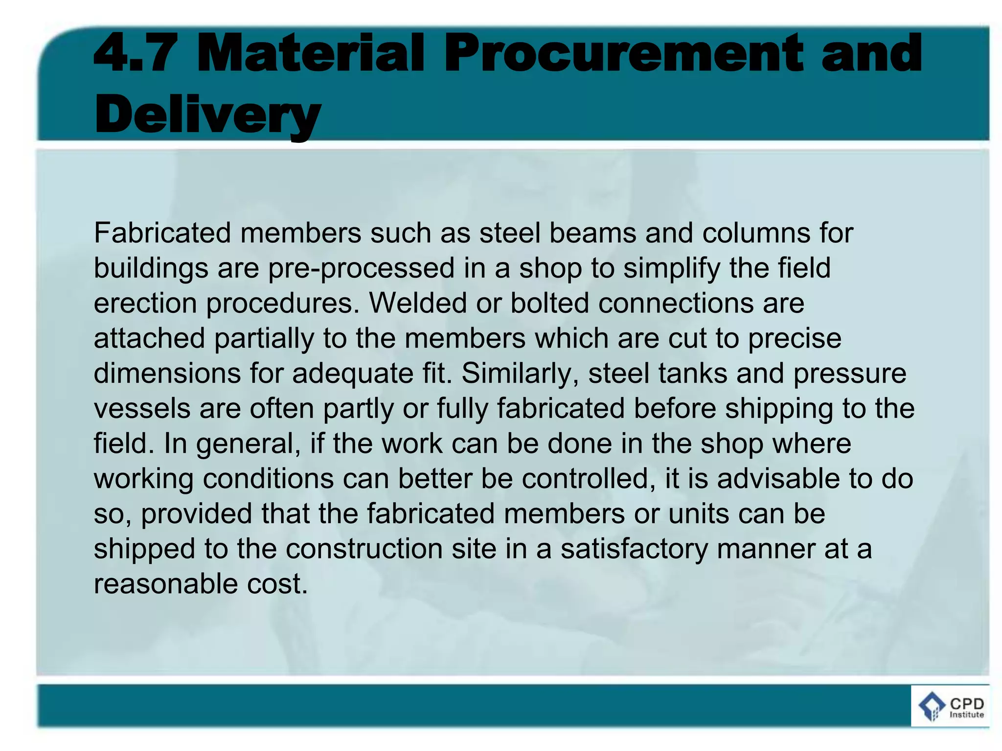 4.7 Material Procurement and
Delivery
Fabricated members such as steel beams and columns for
buildings are pre-processed in a shop to simplify the field
erection procedures. Welded or bolted connections are
attached partially to the members which are cut to precise
dimensions for adequate fit. Similarly, steel tanks and pressure
vessels are often partly or fully fabricated before shipping to the
field. In general, if the work can be done in the shop where
working conditions can better be controlled, it is advisable to do
so, provided that the fabricated members or units can be
shipped to the construction site in a satisfactory manner at a
reasonable cost.
 