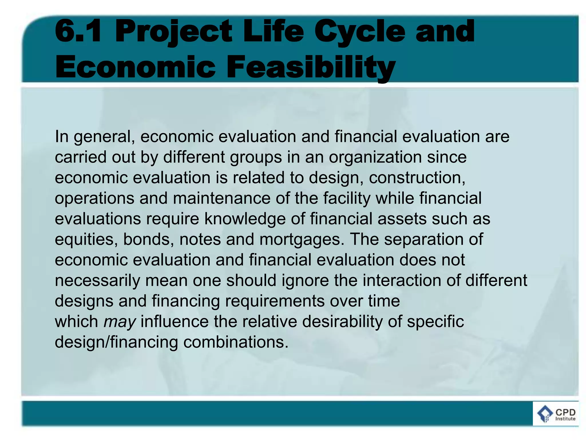 6.1 Project Life Cycle and
Economic Feasibility
In general, economic evaluation and financial evaluation are
carried out by different groups in an organization since
economic evaluation is related to design, construction,
operations and maintenance of the facility while financial
evaluations require knowledge of financial assets such as
equities, bonds, notes and mortgages. The separation of
economic evaluation and financial evaluation does not
necessarily mean one should ignore the interaction of different
designs and financing requirements over time
which may influence the relative desirability of specific
design/financing combinations.
 