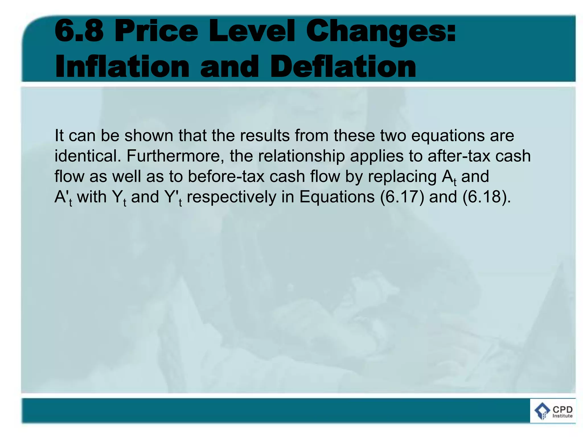6.8 Price Level Changes:
Inflation and Deflation
It can be shown that the results from these two equations are
identical. Furthermore, the relationship applies to after-tax cash
flow as well as to before-tax cash flow by replacing At and
A't with Yt and Y't respectively in Equations (6.17) and (6.18).
 