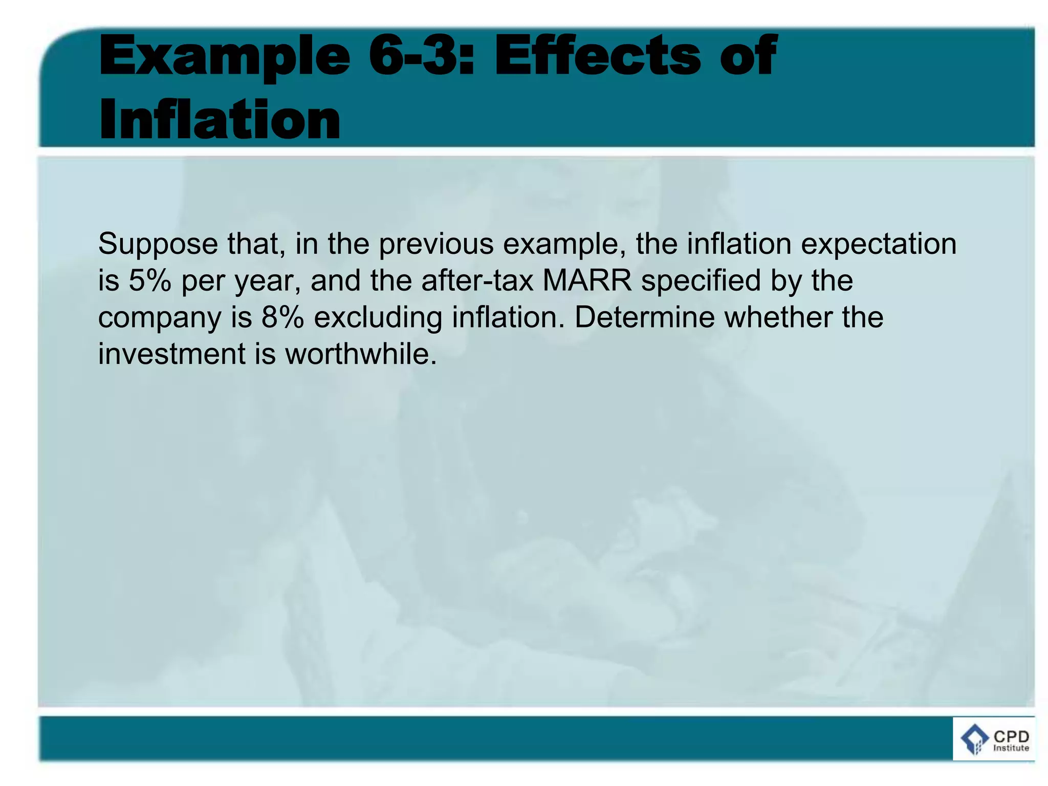 Example 6-3: Effects of
Inflation
Suppose that, in the previous example, the inflation expectation
is 5% per year, and the after-tax MARR specified by the
company is 8% excluding inflation. Determine whether the
investment is worthwhile.
 
