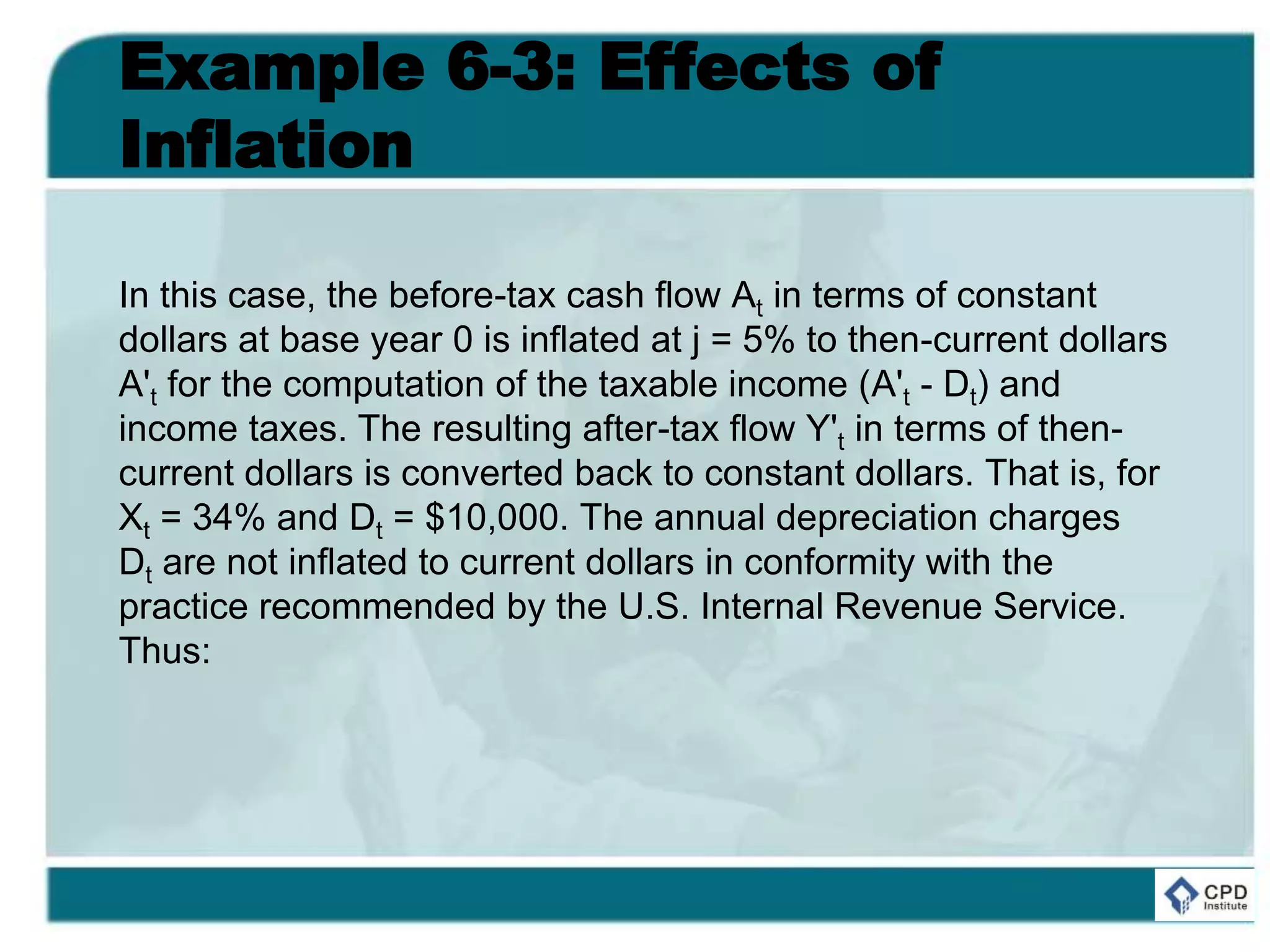 Example 6-3: Effects of
Inflation
In this case, the before-tax cash flow At in terms of constant
dollars at base year 0 is inflated at j = 5% to then-current dollars
A't for the computation of the taxable income (A't - Dt) and
income taxes. The resulting after-tax flow Y't in terms of then-
current dollars is converted back to constant dollars. That is, for
Xt = 34% and Dt = $10,000. The annual depreciation charges
Dt are not inflated to current dollars in conformity with the
practice recommended by the U.S. Internal Revenue Service.
Thus:
 