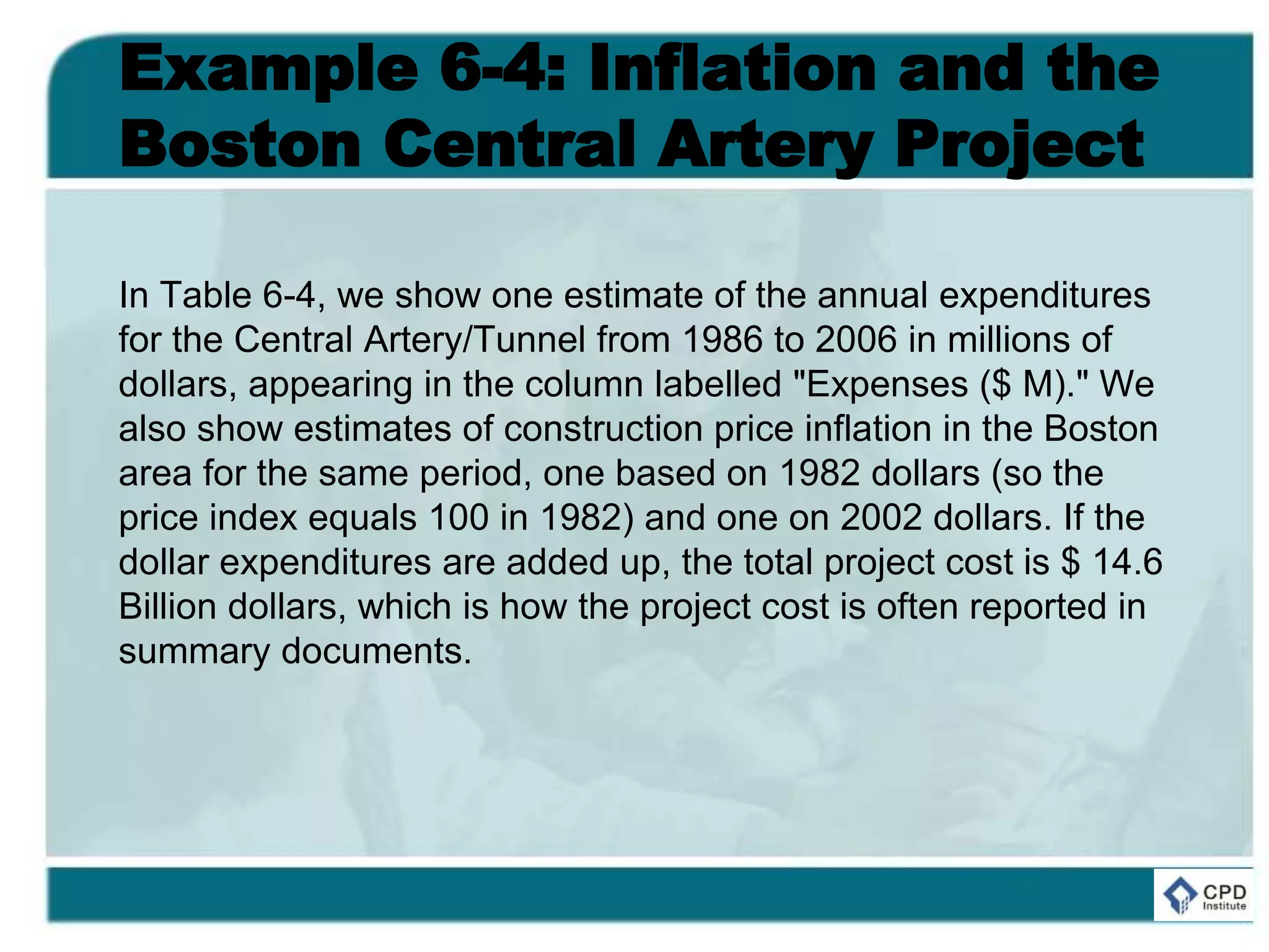 Example 6-4: Inflation and the
Boston Central Artery Project
In Table 6-4, we show one estimate of the annual expenditures
for the Central Artery/Tunnel from 1986 to 2006 in millions of
dollars, appearing in the column labelled "Expenses ($ M)." We
also show estimates of construction price inflation in the Boston
area for the same period, one based on 1982 dollars (so the
price index equals 100 in 1982) and one on 2002 dollars. If the
dollar expenditures are added up, the total project cost is $ 14.6
Billion dollars, which is how the project cost is often reported in
summary documents.
 