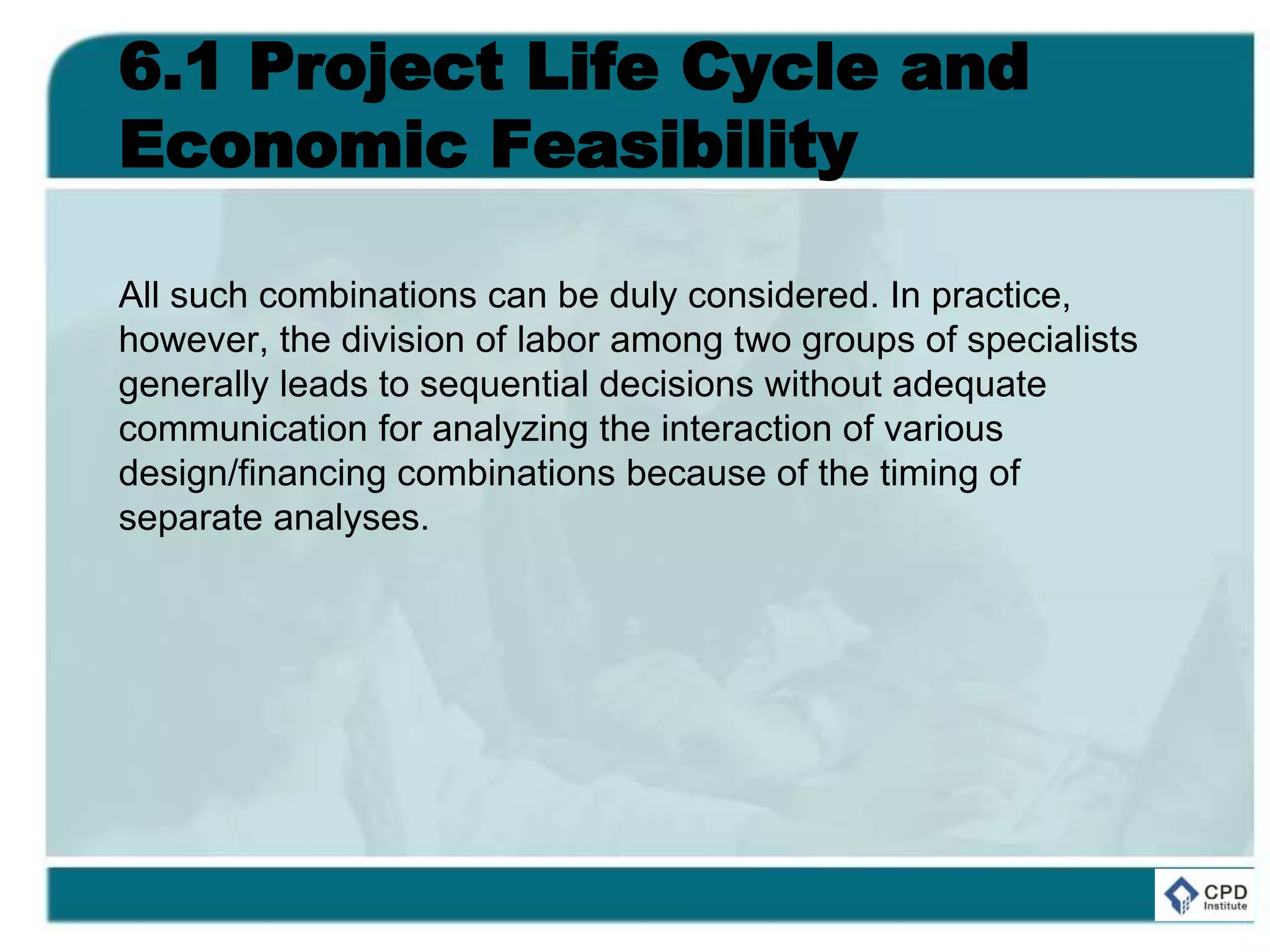 6.1 Project Life Cycle and
Economic Feasibility
All such combinations can be duly considered. In practice,
however, the division of labor among two groups of specialists
generally leads to sequential decisions without adequate
communication for analyzing the interaction of various
design/financing combinations because of the timing of
separate analyses.
 